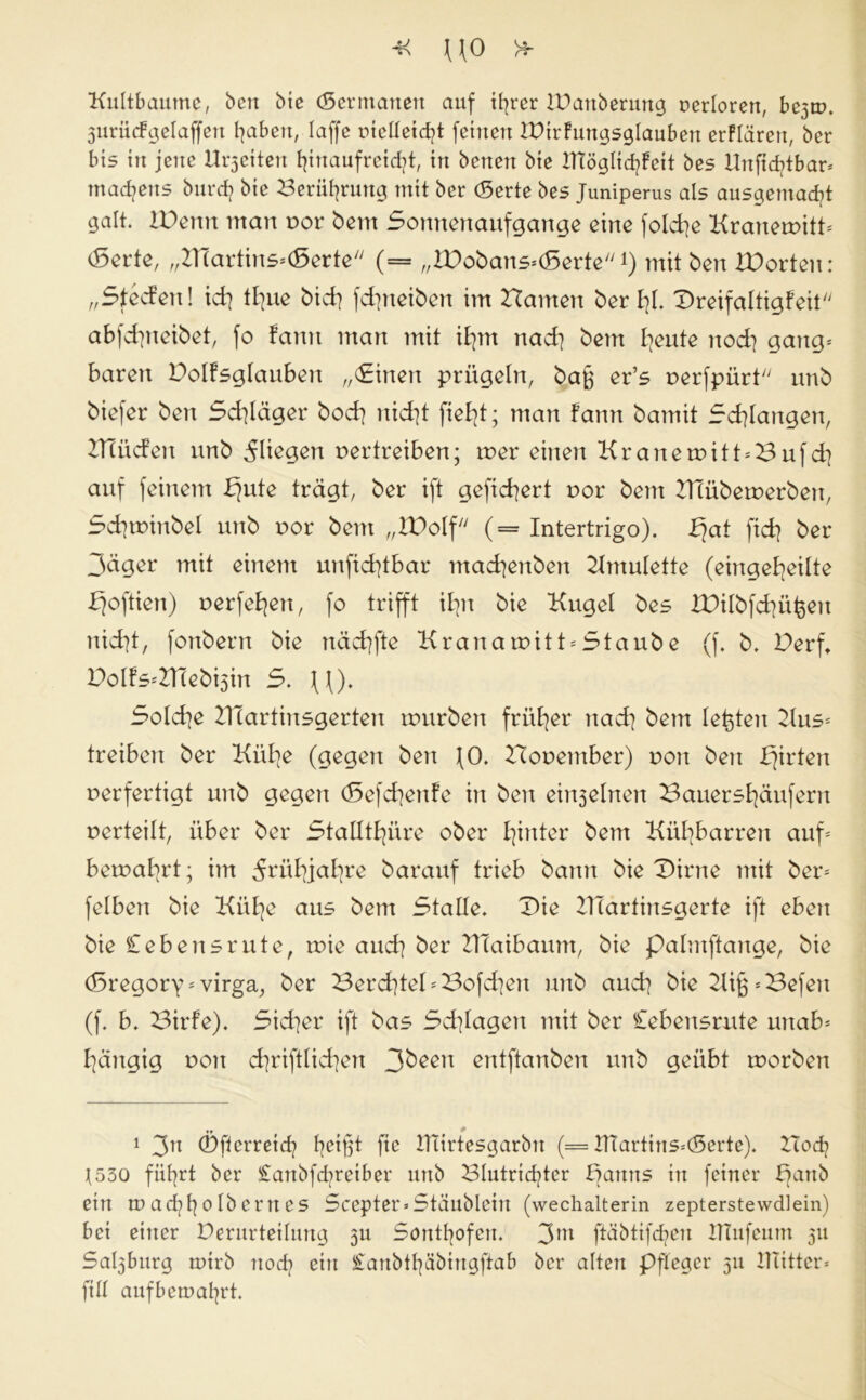 Kultbaume, bctt bie (Sermatten auf ihrer IBanberung rerloren, be^rn. 3urü<fgelaffen fjaben, laffe vielleicht fctnert IDirFungsglauben erFIärett, ber bis in jene Kletten hinaufreicht, in betten bie IHöglid^Fett bes Unfic^tbar* tnadjens burd? bie Berührung mit ber (Serte bes Juniperus als ausgemacht galt. IVenit matt vor bent Sonnenaufgänge eine folche Kranervitt* (Serie, „HTartins*(Serte (= „&)obans*<Serte *) mit ben IDorten: „Steden! id] tljue bich fdpteiben im Hamen ber hl. Dreifaltigfeit abfd^ncibet, fo fattn man mit ihm ttad] bent Idente nod] gang* baren Dolfsglauben „(Einen prügeln, bab er’s verfpürt unb biefer ben Schläger hoch nid]t fielet; man Fatttt bamit Schlangen, HTüden unb fliegen vertreiben; tver einen Kr an ervitt*Bufch auf feinem fjute trägt, ber ift gefiebert vor bent KTübetverbett, Sd]tvinbel unb vor bent „XPoIf (= Intertrigo). £fat fidj ber 3äger mit einem unfichtbar mad]enbett Kmulette (eingekeilte koftien) verfemen, fo trifft ilpt bie Kugel bes IDilbfchü^en nicht, fonbern bie nächfte Kratta rvit t = Staub e (f. b, Derft DoIFs*Z1Tebi5in S. ((). Solche Hlartinsgerten rvurbert früher ttad] bent lebten Kus* treiben ber Kühe (gegen beit ^0. Hoventber) von ben k^dett verfertigt unb gegen (Sefd]enfe in ben ein3elnen Bauershäufertt verteilt, über ber Stallthüre ober heiter bent Kühbarren auf* bervahrt; im Frühjahre barauf trieb bann bie Dirne mit ber* felbett bie Kühe aus bent Stalle. Die HTartinsgerte ift eben bie Cebensrute, tvie and] ber KTaibaum, bie palntftange, bie (Sregory * virga, ber 3erd]teI*Bofd]en unb auch bie KifpBefeu (f. b. Birfe). Sicher ift bas Schlagen mit ber Cebensrute uttab* hängig vott chriftlichen 3beeu entftanben unb geübt tvorben 1 3n ©fterreid? hdfü fie IHirtesgarbtt (= tTtartins*(Serte). Koch t530 führt ber £anbfd?reiber uttb Blutrichter kanns in feiner kan& etn m achh e tb ertt es Scepter*Stäublein (wechalterin zepterstewdlein) bei einer Verurteilung 311 Sonthofen. 3m ftäbtifchen ITTufeum 31t Sal3burg mtrb noch ein ^onbthäbtngftab ber altert Pfleger 311 Hütten ftII aufbemahrt.