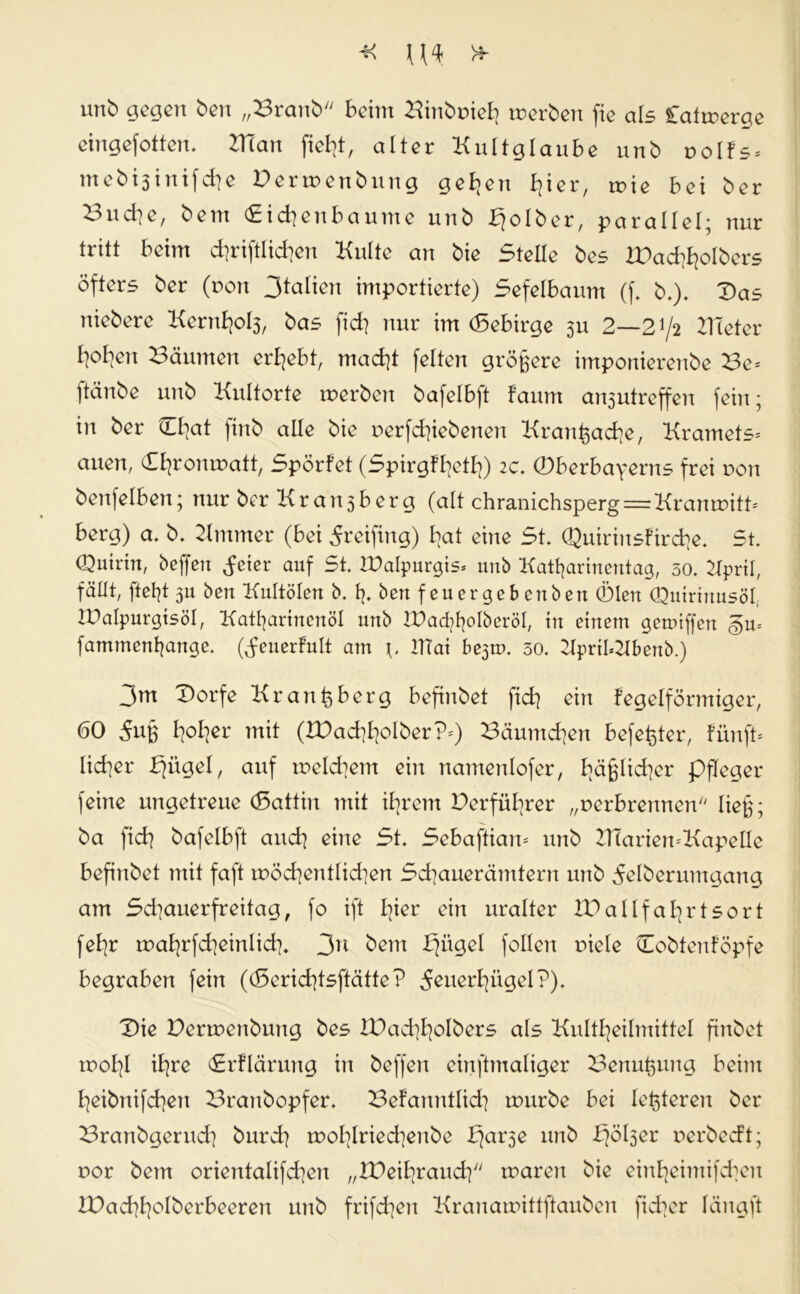 unb gegen ben „Brattb beim Binbüief] merben fie als Catrrerqe eingefotten. TXian fiel]!, alter Kultglaube unb uolfs* nt e b i 3 i n i f d] e Derroenbung gefeit I7ier, tr>ie bei ber Bndie, bern (Eidjenbaume unb Ejolber, parallel; nur tritt beim d]riftlid]en Kulte an bie Stelle bes £)ad]f]oIbers öfters ber (von 3talien importierte) Sefelbaum (f. b.). Das nieberc Kernfjo^, bas fid] nur im (Sebirge 3U 2—2^2 Bieter []ot]en Bäumen ergebt, mad]t feiten größere imponierenbe Be* ftänbe unb Kultorte tuerben bafelbft fauttt art3utreffen fein; in ber Dl]at finb alle bie r>erfd]iebenen Kranßacfye, Kramets* auen, (Efjromnatt, Spörfet (Spirgffyetf]) 2c. 0berbayerns frei non benfelben; nur ber Kran3berg (alt chranichsperg = Kranmitt* berg) a. b. Kntnter (bei 5reifmg) b)at eine St. Quirinsftrd]e. 5t. Quirin, beffen deier auf St. IDalpurgis* unb Katßarincntag, 50. Bpril, fällt, fteßt 311 ben Kultölcn b. ß. ben f euer ge b cnbert 01en Quirinusöl, JPalpurgtsöl, Katßarinenöl unb £)acßf]olberöI, in einem gemiffen famtnenßange. (feuerfult am IlTai be3m. 30. KpriI*2Ibenb.) 3m Dorfe Kr an (3 berg befinbet fid] ein fegeiförmiger, 60 5u§ I]oI]er mit (2Dad]I]olber?*) Bäumd]en befeßter, fünft* lieber fjügel, auf tr>eld]em eilt namenlofer, I]äglid]er pfleget* feine ungetreue (Sattin mit il]t*em Derfül]rer „verbrennen ließ; ba fid] bafelbft and] eine St. Sebaftian* nttb 2T(arien*KapeIle befinbet mit faft möd]entlid]en Sd]auerämtern unb ^elberumgang am Sd]auerfreitag, fo ift I]ier ein uralter IPallfaL]rtsort fel]r mal]rfd]einlid]. 3u bem Ejügel follert niele Dobtenföpfe begraben fein ((Serid]tsftätte? 5euerf]ügel?). Die Dermenbung bes IDad]I]olbers als Kultl]eilmittel finbet tnoI]I il]re (Erflärung in beffen einftmaliger Benußung beim I]eibnifd]en Branbopfer. Befanntlid] tnurbe bei festeren ber Branbgerud] burd] tnoI]Iried]eube b]ar3e unb f^ö^er oerbecft; nor bem orienta!ifd]en „lüeifyraud] tnaren bie einf]eintifd]eu IDad]I]oIberbeeren unb frifd]eit Kranamittftauben fid]er längft