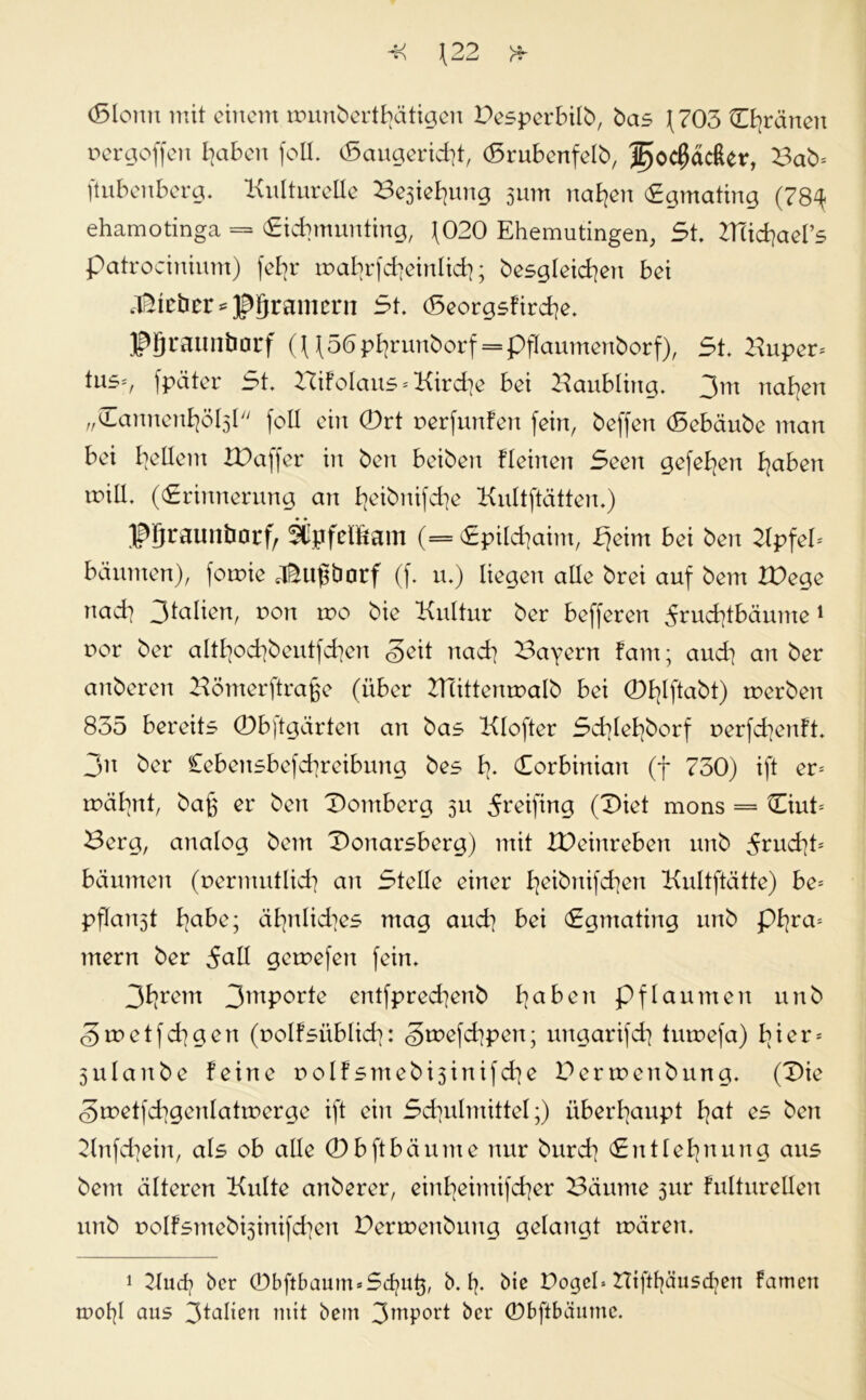 Jj <T\ \22 * (Slomt mit einem tmmberthätigen Pesperbüb, bas (703 ührarten pergoffeu I]aben foll. (Saugend]!, (Srubenfelb, cßäcßer, Bab= ftubenberg. Kulturelle Besiegung 3um nahen Egmating (78^ ehamotinga = «Eicbmunting, (020 Ehemutingen, 5t. Bcichael’s patrociuium) feb>r roahrfcheinlich; besgleichett bei lieber*Kramern 5t. (Seorgsfirche. JPJraunöorf ^56phrunborf = pfIaumenborf), 5t. Kuper* tus*, fpäter 5t. TXxtolaus * Kirche bet Kaubling. 3™ naben „Hannenhöbjl feil ein 0rt perfunfen fein, beffen (Sebäube man bei buttem XPaffer in ben beiben Keinen 5een gefeben betben will. ((Erinnerung an heibnifche Kultftätten.) J^raunborf, SCpfelftam (= (Epilchaim, Ejeint bei ben Kpfel* bäumen), fomie dkugbarf (f. u.) liegen alle brei auf bem XPege nad] Jtalien, pou rpo bie Kultur ber befferen 5ruchtbäume1 por ber altbocbbeutfcben Seit nach Bayern fam; and] an ber anberen Kömerftrage (über KTittenmalb bei 0hlftabt) tperbeit 835 bereits 0bftgärten an bas Klofter 5d]lebbcrf perfchenft. 3n ber Cebensbefcbreibung bes h- Corbinian (f 750) ift er* tpäbnt, bag er ben Domberg 311 Reifing (Diet mons = Diut* Berg, analog bem Donarsberg) mit XPeinreben unb ^rud7t= bäumen (permutlicb an Stelle einer h^knifchen Kultftätte) be* pflan3t bßbe; ähnlid]es mag auch bei (Egmating unb phra* mern ber 5all gerpefen fein. 3brent 3mPor^ entfprecbenb ba^cn pflaumen unb Srpetfcbgen (polfsitblid]: Smefchpen; ungarifcb turoefa) hier* 3itlanbe feine polfsmebisinifd^e Perwenbung. (Die SmetfcbgenlattPerge ift ein 5cbulmittel;) überhaupt bat es ben Knfchein, als ob alle 0 b ft bä nute nur bureb (Entlehnung aus bem älteren Kulte anberer, einbeimifeber Bäume 31m fulturellen unb polfsmeb^inifchen Perwenbung gelangt mären. 1 Kucfy ber 0bftbaum*5d)ug, b. fp bie Pogel* BCift^äusd^ert famett tr>of]I aus 3talien mit bem 3mP0l't ber 0bftbäume.