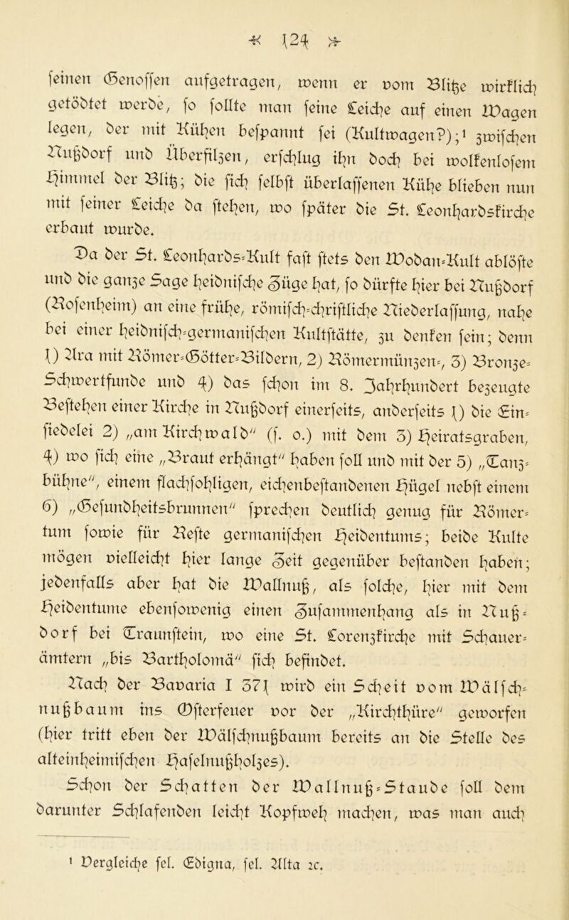 leinen (ßenoffen aufgetragen, wenn er noin Blifcc wtrflid? getöMet werte, fo follte man feine Ceidje auf einen lüagcn legen, 6er mit Kuweit befpannt fei (Kultwagen?);1 jwifcfjen luifjöorf un& Uberfiljen, erfdflug ihn 6od> bei wolfenlofem ijimmcl ber Slife; bie fid] felbft überlaffenen Hülfe blieben nun mit feiner Ceicfje ba fteljen, wo fpäter bie 5t. £eon£farbsfirdfe erbaut mürbe. Va ber 5t. £eonB|arbs*KuIt faft ftets ben IPoban-KuIt ablöfte uub bie ganje Sage E?eibnifd]e <§üge bat, fo bürfte I]ier bei Bujgborf (HofenBjeim) au eine früBje, römifd]=d]riftlid]e Bieberlaffung, naE]e bei einer BjeibnifcfygermanifcBien Kultftätte, 511 benfen fein; beim 0 2ha mit Bömer;<Sötfer<BiIbern, 2) Bömermüi^em, 3) Bronje* Seiner tfunbe unb bas fd]on im 8. 3ßB]rE]unbert be5euate BefteBjen einer Kirche in Bujgborf einerfeits, anberfeits \) bie Sim fiebelei 2) „am Kird]malb (f. 0.) mit bem 3) fjeiratsgraben, wo fid] eine „Braut errängt'' B]aben foll unb mit ber 5) „Can3= büfyne, einem fladjfofyligen, eicfyenbeftanbenen bjügel nebft einem 6) „(5efunbE]eitsbrunnen fpred]en beutlid] genug für Börner* tum foroie für Befte germanifcfyen bfeibentums; beibe Kulte mögen r>ielleid]t E]ier lange <§eit gegenüber beftanben I]aben; jebenfalls aber bat bie IPallnujg, als folcfye, l]ier mit bem bfeibentume ebenforcenig einen <§nfammen^ang als in Hu^ borf bei Craunftein, wo eine St. £oren3fircE]e mit Schauer- cimtern „bis BartBjoIomä fid] befinbet. Bad] ber Banaria I 57f roirb ein Sd]eit rom IDälfd]* nujgbaum ins (Dfterfeuer r>or ber „Kird]tl]üre/y geworfen (B?ier tritt eben ber XDälfcfyiugbaum bereits an bie Stelle bes alteinl]eimifd]en £]afeInu§E]oE3es). Sd]on ber Sd]atten ber XDallnu^Staube fall bem barunter ScE]Iafenben Ieid]t Kopfmel] machen, was man and]