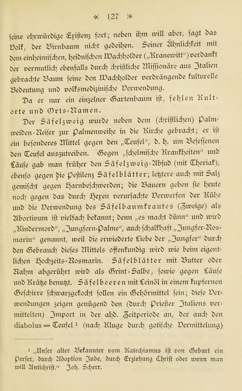 -X \27 'si. r» feine ehrmürbige CE^iftens fort; neben ihm tmll aber, fagt bas Dolf, ber Birnbaum nicht gebeten. Seiner Ähnlichkeit mit bem einheimifchen, heibitifchen IPadiholber („Kraneroitt) perbankt ber permutlich ebenfalls burch dirijtliche XTüjfionäre au^ gebrachte Baum feine ben IPachhotber perbrängenbe kulturelle Bebeutung unb polksmebisinifche Penpenbung. Da er nur ein einseiner (Sartenbaum ift, fehlen Kult* orte unb 0rts*Bamen. Der Säfelsmeig mürbe neben bem (dinglichen) paltn* meiben*Keifer sur palmenmeibe in bie Kirche gebracht; er ift eilt befonberes XlTittel gegen ben „(Leufel, b. h* mit Befeffenen ben Ceufel aussutreiben. (Segen „fchelmifche Krankheiten unb £äufe gab man früher ben SäfeIstpeig*Äbfub (mit Oieriak), ebenfo gegen bie peftilen3 Säfelblätter; letztere andi mit SaI5 gemifdit gegen Bo^M^m^en; ^ie dauern geben )ie heute nodi gegen bas burdi hjepen uerurfachte Permerfen ber Kühe unb bie Perroenbung bes Säfelbaumkrautes (Smeige) als Äbortiputn ift pielfach bekannt; beim „es macht büitn unb mirb „Kinbermorb, ^rmgfermpalme, and] fchalkhaft „ JungfenBos* marin genannt, meil bie erroieberte Ciebe ber „Kungfer burdi ben (Sebrauch biefes Büttels offenkunbig rnirb roie beim eigent* lidien bjodiseits*Hosmarin, Sä felblätter mit Butter ober Bahnt abgerührt tnirb als (Srint = Salbe, fomie gegen Cäufe unb Krä^e benutzt. Säfelbeeren mit Ceinöl in einem kupfernen (Sefchirre fchroarsgekocht follen ein (Sehörmittel fein; biefe Per* toenbungen seigen genügenb ben (burdi priefter 3taüons r»er* mittelten) 3mPort tu ber ahb. <3citperiobe an, ber auch ben diabolus = Deufel1 (nach Kluge burch gotifdie Permittelung) 1 „Unfer alter Bekannter ootn Katechismus ift non (Seburt etit Perfer, burdi Äboption 3u^e, burd? (Erstehung (Ehrift ober tnettn mau tnill Äntichrift. 3°h* ^cherr.