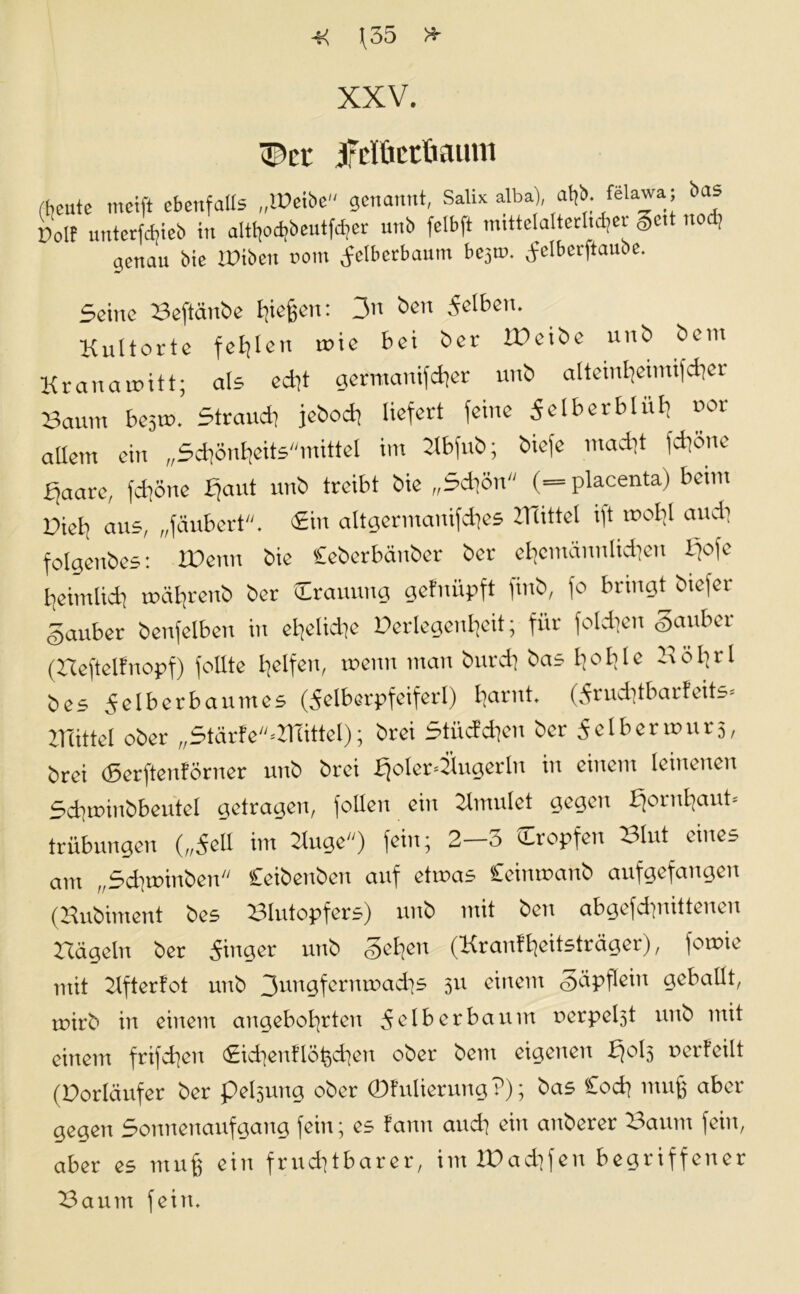 -K Jf35 * XXV. ^er jfclüctftaum fteute tncift ebenfalls „IPetbe genannt, Salix alba), a^; föla^aj ba® Polf unterfebieb in alt^od?beutfd?er unb felbft mtttelalterltd^ei gett nod] genau bie XPtben rom ^elbcrbaum be$w. ^clbcrftaube. Seine Beftänbe Riegen: 3a ben gelben. Kultorte fehlen rtne bei ber IBeibe unb bem Kranamitt; als e*t germanif*er unb alteinheimif*er Baum besrn. Strau* jebo* liefert feine Selber blüh x>or allem ein „S*önheitsmittel im Ubfub; biefe ma*t f*öne p^aare, f*öne Haut unb treibt bie „S*ön (=placenta) beim Biel^ aus, „fäubert. <£in altgermanif*es Büttel ift nx*! au* folgenbes: IVenn bie Ceberbänber ber ehcmännli*en liefe heimli* mä^renb ber Crauung gefnüpft finb, fo bringt biefer Sauber benfelben in eheliche Verlegenheit; für folgen Sauber (Beftelfnopf) foüte lielfcu, menu man bur* bas hohle Bö hfl Öes Seiberbaumes (SeIberpfeiferl) harnt, (Sru*tbarfeits< ZTcittel ober „Stärfe'^B littet); brei Stüc?*en ber Selberunirs, brei (Serftenförner unb brei ljoler4lngerln in einem leinenen S*u>inbbeutel getragen, fallen ein Umulet gegen Hornhaut- trübungen („Seil im Buge) fein; 2-3 tropfen Blut eines am „S*unnben Ceibenben auf etmas Ceinmanb aufgefangen (Bubiment bes Blutopfers) unb mit beu abgefd]uitteuui Hageln ber Ringer unb Sehea (Kranfheitsträger), fotrne mit Ufterfot unb 3un9fefnu>adis 3U einem Säpflein geballt, roirb in einem angebohrten Sei ber bäum nerpebd unb mit einem frifchen <£i*enftöi3*en ober bem eigenen H°l3 verteilt (Vorläufer ber pelsung ober 0fulierung ?); bas Co* muß aber gegen Sonnenaufgang fein; es fann an* ein anberer Baum fein, aber es muß ein fru*tbarer, imlVa*fen begriffener Baum fein.