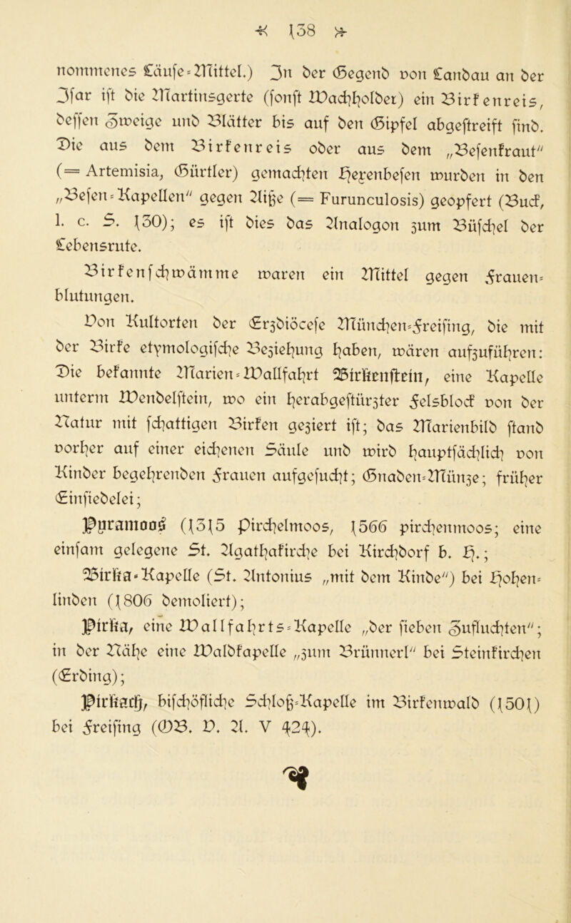 nommenes Cäufe^BTittel.) 3n ber (Segenb non Canbau an ber 3far ift bie ZtTartinsgerte (fonft tDad^olber) ein Birf enreis, bcffcn cDiix'igc unb Blätter bis auf ben (Sipfel abaeftreift finb. T)ie aus bent Birf enreis ober aus beut „Befenfraut (= Artemisia, (Sürtler) gemachten Fjepenbefen mürben in ben „Befen* Kapellen gegen 2lif;e (= Furunculosis) geopfert (Bud, 1. c. 5. 130); es ift bies bas Analogon sum Büfdjel ber Cebe nsrute. Birfenfd}mämme maren ein Büttel gegen grauen* blutungen. Bon Kultorten ber (£r3biöcefe Blüncfyemdreifing, bie mit ber Birfe etymologifdie Besiegung £>aben, mären auftufüfcen: Die befannte Blarien * tDallfafyrt eine Kapelle unterm FDenbelftein, mo ein fyerabgeftür3ter delsblod von ber Batur mit fdjattigen Bilden ge3iert ift; bas KTarienbilb ftanb porter auf einer eigenen Säule unb mirb f?auptfäd?lid} non Kinber begefyrenben dräuen aufgefud)t; <5naben*ZtTün3e; früher Sinfiebelei; Jpurantoa3 ((5(5 pircfyelmoos, (566 pircfyenmoos; eine einfam gelegene St. 2lgatfyaFird]e bei Kirdjborf b. Fj.; Kapelle (St. Kntonius „mit bem Kinbe) bei Fjofyem linben ((806 bemoliert); ßtrtea, eine lBallfal]rts = Kapeüe „ber fieben <3uflud]ten; in ber Bäfye eine FDalbfapelle „311m Brünnerl bei Steinfird]en ((Srbing); J^hliadj, bifd]öflid]e ScfylofpKapelle im Birfenmalb ((50Q bei dreifing (0B. V. 21. V ^2^).