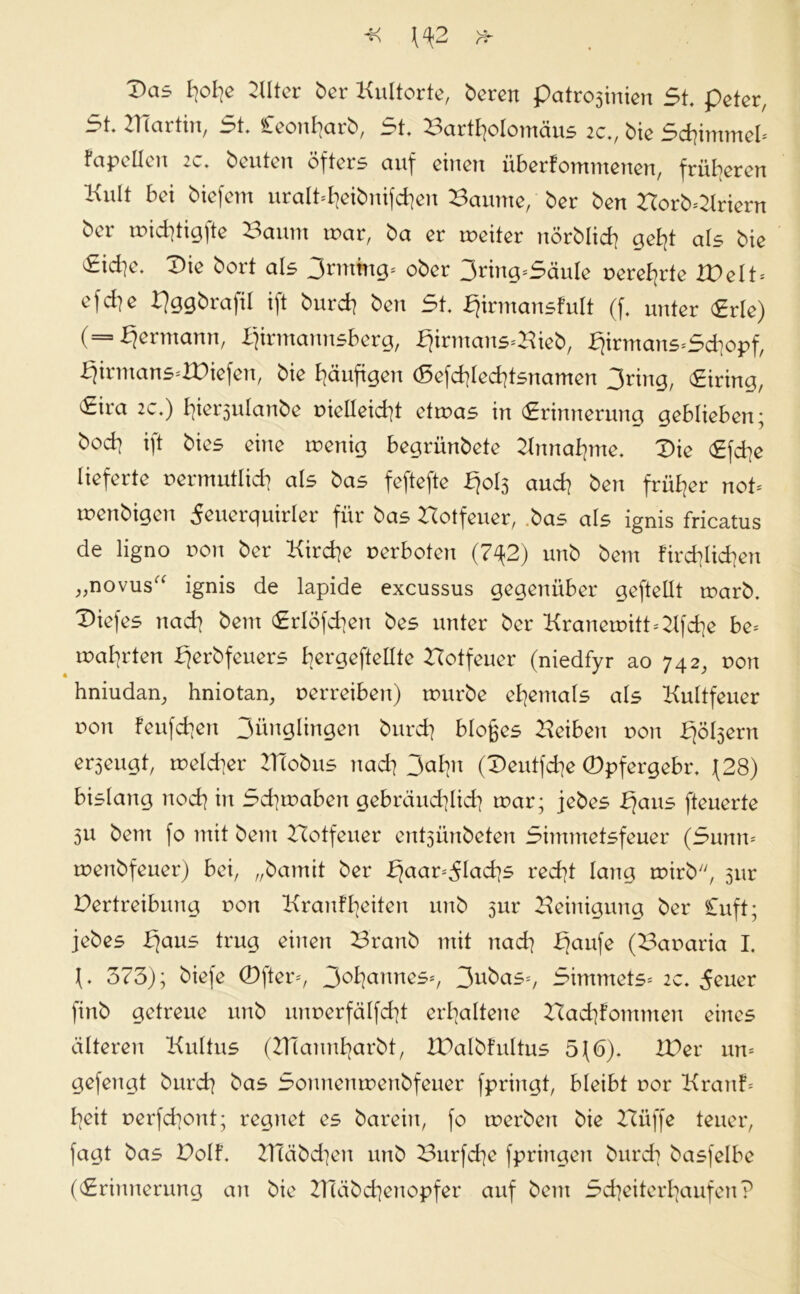 Das b\ob[e Blter ber Kultorte, bereu Patrozinien St. peter, i?t. ZI (artin, 3t. £.eonl]axb, Crt, Bartholomäus 2C», bie Schimmel* Fapellen 2c. beuten öfters auf einen überfommenen, früheren Kult bei biefem uralt^eibnifd]en Baume, ber ben Borb=Kriern ber mid]tigfte Baum mar, ba er xueiter nörblid] geht als bie 3id]e. Die bort als 3rmmg* ober 3ring*SäuIe uere^rte ZDelt* efd]e Pggbrafil ift burd] ben 5t. bjirmansfult (f. unter (Erle) (= Hermann, ifirmannsberg, £jirmans*Bieb, £jirmans*Sd]opf, bjirmanS'XDiefen, bie häufigen (Sefd]led]tsnamen 3nng, Eiring, 5ira 2c.) hiersulanbe vielleicht etmas in Erinnerung geblieben; bod] ift bies eine menig begrünbete Zinnahme. Die Efd]e lieferte vermutlich als bas feftefte fjols and] ben früher not tvenbigen ^euerquirler für bas Botfeuer, bas als ignis fricatus de ligno von ber Kirche verboten (7^2) unb bem fachlichen „novus“ ignis de lapide excussus gegenüber geftetlt marb. Diefes nad] bem Erlöfdjen bes unter ber Kranemitt*2lfd]e be* malerten fjerbfeuers bergeftellte Botfeuer (niedfyr ao 742, von hniudan, hniotan, verreiben) mürbe ehemals als Kultfeuer uon feufchen 3ünglingen burd] bloßes Beiben von fjölsern erzeugt, melcher ZHobus nad] 3ahn (Deutfdje CDpfergebr. \28) bislang nod] in 5d]maben gebräuchlich] mar; jebes JEjaus fteuerte 3u bem fo mit bem Botfeuer entsünbeten Simmetsfeuer (Sunn* menbfeuer) bei, „bamit ber b)aar*51ad]s red]t lang mirb, 5ur Betreibung von Kranfheiten unb 5m* Beinigung ber Cuft; jebes I)aus trug einen Branb mit nad] fjaufe (Bavaria I. \» 373); biefe Öfter*, 30hannes*, 3nbas*, Simmets* 2c. 5euer finb getreue unb mmerfälfd]t erhaltene Bad]fommeu eines älteren Kultus (BTanuharbt, IPalbfultus 5\(5). ZDer un* gefengt burd] bas Sonnenmenbfeuer fpringt, bleibt vor Kraute heit verfchont; regnet es barein, fo tverben bie Büffe teuer, fagt bas Dolf. BTäbd]en unb Burfche fpringen burd] basfelbe (Erinnerung an bie Bläbchenopfer auf bem Scheiterhaufen?