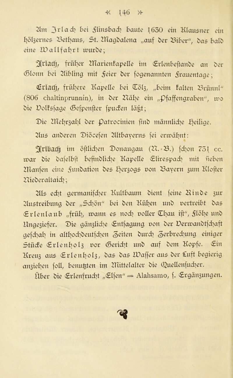 Km 3*dad} bei Fünsbad) baute J(630 ein Klausner ein fyößernes Betfyaus, 5t. KTagbalena „auf ber Biber, bas halb eine IDallfa^rt tourbe; 3Ji1adjr früher ZTiarienfapelle im <£rlenbeftanbe an ber <5Ionn bei Kibling mit Feiet* ber fogenannten Frauentage; €t*iactjr frühere Kapelle bei Cöl3, „beim falten Brünnl (806 chaltmprunnin), in ber Bäfye ein „pfaffengraben, rno bie Dolfsfage (Sefpenfter fpucfen läßt; Die ZHef^al}! ber patrocinien finb männliche ^eilige. Kus anberen Diöcefen Kitbayerns fei ermähnt: 3[rlüactf int öftlid]en Donaugau (Zt.*B.) fcfyon 7o\ cc. inar bie bafelbft befinblid]e Kapelle «Elirespadj mit lieben Illanfen eine Funbation bes t?ersogs non Bayern 3um Klofter Hieberaltaidj; Kls ed]t germanifd]er Kultbaum bient feine Hinbe 5ur Austreibung ber „3d)Ön bei ben Killen unb vertreibt bas <£rlenlaub „früfy, wann es nod} notier tEfyau ift, Flöbe unb Unge3iefer. Die gän3lid]e <£ntfagung non ber Dermanbtfd]aft gefdial] in altfyod?beutfd)en Seiten burcb Serbrecbung einiger Stiicfe (£r!enI]ol3 nor (5erid]t unb auf bem Kopfe. <£in Kreu3 aus <£rIenfyol3, bas bas IDaffer aus ber Cuft begierig an3iel|en foll, benutzten int ZHittelalter bie Quellenfucfyer. Über bie <ErIenfrud?t „(Elfen = Alahsamo, f. (Ergötzungen.