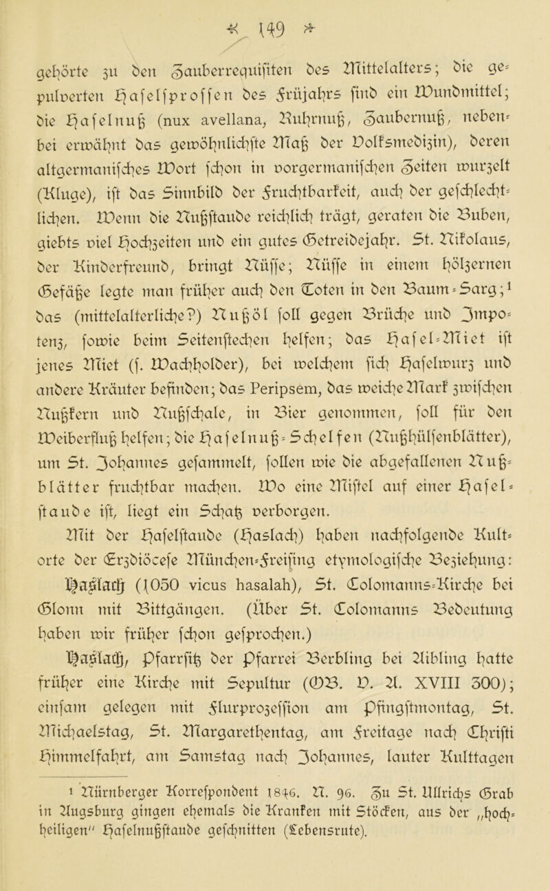 gehörte 511 ben gauberreguiftten bes KTittelalters; bie ge* pulperteit bjafelfproffert bes 5xüjaht£ ftitb ein IDunbmittel; bie ^afelnu^ (nux avellana, Huhrnufj, gaubernufp neben- bei ermähnt bas gemöhnlichfte 2TTaß ber Bolfsmebisin), bereit altgermanifches IBort fchon in porgerntanifchen geilen murmelt (Kluge)/ ift bas Sinnbilb ber 5nid]tbarfeit, auch ber gefchled]t= lid]en. Wenn bie Hußftaube reichlich trägt/ geraten bie Buben, giebts piel fiochseiten unb ein gutes (Setreibejahr. 5t. Hifolaus, ber Kinberfreunb, bringt Hüffe; Hüffe in einem Itöljernen (Sefäfee legte man früher auch ben (Loten in ben Baum = 5arg;1 bas (mittelalterliche?) Bußöl foll gegen Brüche unb 3mpo= ten5/ fornie beim Seitenftechen halfen; bas bjafelHHiet ift jenes Hciet (f. XDachh^Iber), bei melchent fid] .Efafelmurs unb anbere Kräuter befinben; bas Peripsem, bas meid]eKlarf 5mifd]cn Hupern unb Hu^fcbale, in Bier genommen, foll für beit rOeiberflu^ helfen; bie Pjafeinu§ = Schelfert (Hußhülfenblätter), um 5t. 3ohanues gefammelt, feilen mie bie abgefallenen Hu^ blätter frud]tbar machen. H)o eine HTiftel auf einer Pfafel* ftaube ift, liegt ein Schah perborgen. ZTTit ber Pfafelftaube (b]aslacb) hexbert uad]foIgenbe Kult* orte ber Sr^biöcefe 2]Tünd]eu*5reifiug etpntologifche Beziehung: I^a^tuclj Q050 vicus hasalah), 5t. (£oIomanns*Kird]e bei (Slontt mit Bittgängen. (Über 5t. Colomanns Bebeutung haben mir früher fd]on gefprocheit.) I|a£iatlp pfarrfih ber Pfarrei Berbling bei Kibling hatte früher eine Kirche mit Sepultur (0B. B. 21 XVIII 500); eiltfam gelegen mit ^lurproseffiott am pfingftmontag, 5t. ZlTid]aeIstag, 5t. ZTiargarethentag, am Freitage nach CI]rifti fjintmelfahrt, am Samstag nad] 3e>hannes, lauter Kulttagen 1 nürnberger Korrefponbent 18^6. IT. 96. gu St. ITÜrichs (5rab in Kugsburg gingen ehemals bie Kraulen mit StöcFeu, aus ber „Ijod]* heiligen ffafelnufjftaube gefdptitten (£cbeitsrute).