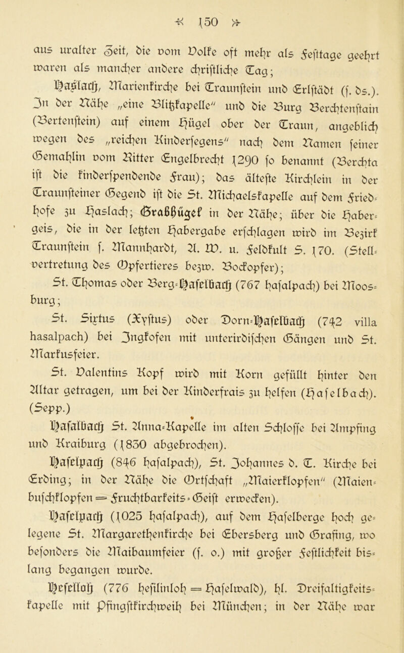 aus uralter Seit, bie com Bolfe oft mehr als Sefttage geehrt waren als mancher anbere djriftliche dag; l£?aQtac(j, IHarieutirdie bei draunftein unb drlftäbt (f. bs.). -11 öcr „eine Blifcfapellc unb bie Burg Berdjtenftain (Bertenftein) auf einem iiügd ober ber draun, angeblich megen bes „reichen Kinberfcgens nach bern Barnen feiner (Semablin pom Bitter dngelbredit \2<)0 fo benannt (Bercbta ift bie t'inberfpenbenbe 5rau); bas ättefte Kirchlein in ber draunfteiner (Segenb ift bie 5t. Klichaelsfapelle auf bem 5rieb= hofe 511 biaslach; (Braßßügef in ber Bähe; über bie fjaber* geis, bie in ber lebten ßabergabe erfd]lagen roirb im Bejirf draunftein f. 21(annharbt, 21. HX u. Selbfult 5. (70. (Stell* pertretung bes ©pfertieres bejtr. Bodopfer); 5t. dhomas ober Berg=^afrlöaöj (767 hafalpacf)) bei Kloos* bürg; 5t. Siytus (X'vftus) ober ©orn*®afelfiacjj (7^2 villa hasalpach) bei 3ngfofen mit unterirbifchen (Sängen unb 5t. ZTiarfusfeier. 5t. Balentins Kopf wirb mit Korn gefüllt hinter ben 2lltar getragen, um bei ber Kinberfrais 511 helfen (fja felbad]). (Sepp.) * Kjafaltiadj 5t. Knna=Kapelle im alten 5d}loffe bei Empfing unb Kraiburg (J( 830 abgebrochen). X^afclyacfj (8^6 hafalpach), 5t. Johannes b. C. Kirche bei 5rbing; in ber Hä he bie ©rtfehaft „Hiaierflopfen (KTaiem bnfchflopfen = 5rud]tbarfeits-- (Seift ermeden). JfJafclparfj (f025 h^falpad]), auf bem Tafelberge hoch ge= legene 5t. HTargarethenürche bei <£bersberg unb (Srafing, mo befonbers bie Klaibaumfeier (f. o.) mit großer 5efdid?feit bis= lang begangen mürbe. X^cfdlalj (776 hofilinloh = bjafelmalb), fyl. Dreifaltigfeits- fapelle mit pfingftfird^meih bei Heimchen; in ber Habe mar