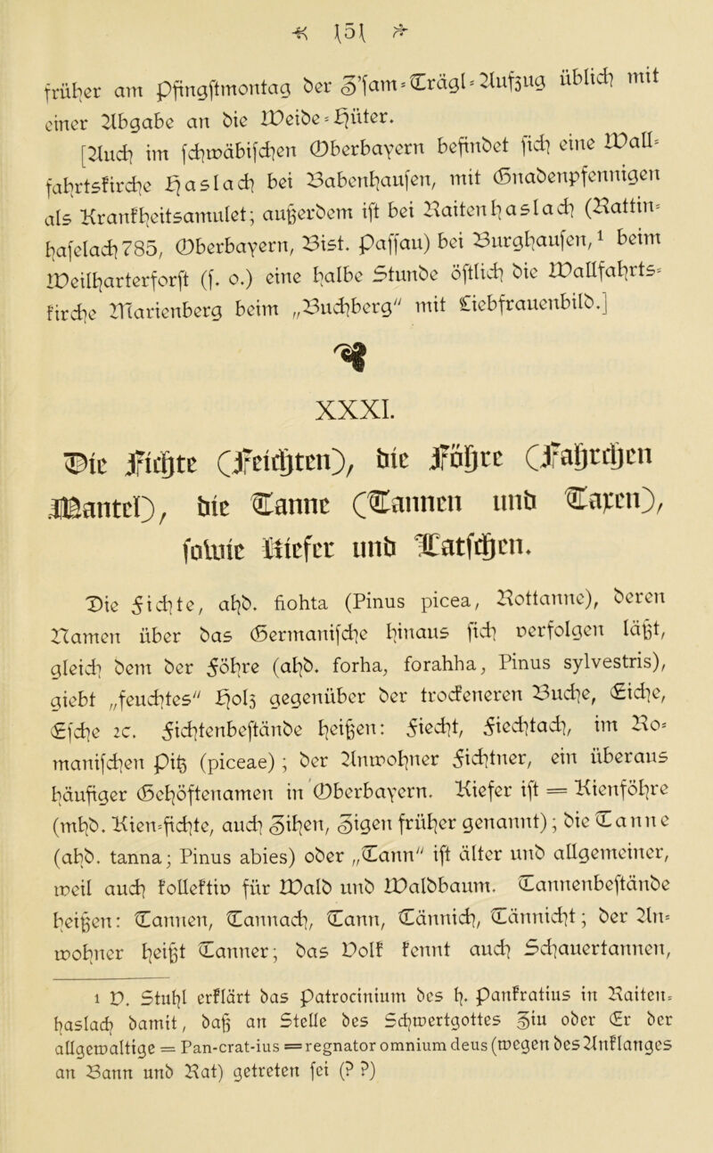 f 5\ J* früher am pftngjtmontag ber g’fam»Crägl*2luf3ug üblich mit einer Abgabe an bic IDeibe = bjüter. [Jtudi im fimxibifdjen (Dbcrbavorn befmbet fielt eine VOaü.- falirtsfirdie bjaslacb bei Babenhaufen, mit (ßnabenpfenmgen als Kranf tjeitsamulet; aufjerbem ift bei Saiten bas ladt (Battin* bafelacb 785, (Obcrbavern, Bist, paffau) bei Burghaufen,1 beim IDeilbarterforft (f. o.) eine halbe Stunbc öftlicb bie lüallfabrts* firebe ITiaricnberg beim „Bucbberg mit öebfrauenbilb.] XXXI. mt jridjte (jfeidjterO, bic jröljtc (jfaljrdjL'ii .iBautel), bie Sanne (Sannen nnö Sa^en), folnie triefet unb Xatfrijcn. 'Die 5id]te, al]b. fiohta (Pinus picea, Hottanne), beren Hamen über bas (5ermanifd]e hinaus )id] verfolgen läßt/ gleid] bem ber S'ökre (af]b. forha, forahha, Pinus sylvestris), giebt „feuchtes Pjols gegenüber ber troefeneren Hud]e, Did]e, (gfcfje 2c. 5id]tenbeftänbe fyeif^en: 5ied]t, 5ied]tad], im Ho* manifcfyen piß (piceae); ber HnttfoBjner 5id]tner, ein überaus häufiger (Se^öftenamen in (Dberbayern, Kiefer ift = Kienfö^re (mfyb. Kien=ftd]te, and] <§tl]en, <§igen früher genannt); bie Danne (abb. tanna; Pinus abies) ober „Dann ift älter unb allgemeiner, noeil and] folleftiu für IDatb unb lüalbbaum. Dannenbeftänbe beißen: Dannen, Dannacb, Dann, Dännid], Dännid]t; beruht* rooljner Reifet Danner; bas Dolf fennt and] Sd]auertannen, i V. Still]! erflärt bas patrocinimn bcs 1]. partfratius in Hatten» ßaslad] bamit, ba§ an Stelle bes Sdjroertgottes §iu ober (Er ber allgewaltige = Pan-crat-ius = regnator omnium deus (wegen bes Hnf langes an Hann unb Hat) getreten fei (? ?)