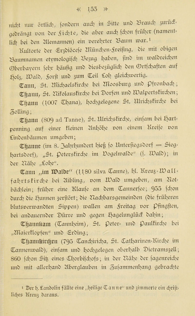 (J \55 VA. f • nicht nur örtlid?, fonbern and] in Sitte unb Brand? 3urüc!* gebräunt non ber 5id]te, bie aber auch fchon früher (nament* lid] bei ben Alemannen) ein nerefyrter Bannt mar.1 Knitorte ber Srsbiöcefe ZHünd^en^reifing, bie mit obigen Baumnamen etymologifch Bejug B?aben, )inb im malbteichen ©berbayern (et?r häufig unb biesbe5üglid? beit ©rtfchafteu auf fjol3, ID alb, 5orft unb 3 um Ceil £oh gleichartig. Cann, St. BTichaelsfirche bei ZHoosburg unb pfronbadj; Cgann, St. Bifolausfirche bei Dorfen unb XDalpertsf irchen; Dtjann (f007 Ct?ana), I^odtgelegene St. UIrid]sfird]e bei Solling; Ctjann (809 ad Tanne), St. Hlrid?5Ürd]e, einfam bei fjart* penning auf einer Keinen Knfyöfye non einem Kreife von Cinbenbäumen umgeben; Cfjannc (im 8. 3afyrbunbert I^ieß fo Unterfiegsborf == Sieg* hartsborf), „St. petersfirdje im Dogelmalbe (f. IPalb); in ber Bähe „£ohe. Canti „im XDaibc (U80 silva Danne), fy. Kreu3 * W a 11 * fat]rtsfird?e bei Aibling, nom XDalb umgeben, am Bot* bäd]Iein; früher eine Klattfe an beut Damterfee; 955 fd?on bttrd] bie binnen serftört; bie Bachbarsgetneinben (bie fritieren blutsnermanbten Sippen) mallen am dreitag nor pfingften, bei anbauerttber Dürre unb gegen bjagelunglüd ba^in; Cjjannfcam (Mannheim), St. peter* unb pattl!ird]e bei „BTaierflopfen unb <£rbing; Cgannfitrtjcn (795 Canchiricha, St. DatfyarinemKircfye im Canncnmalb), einfam unb B?od?geIegen oberhalb Dietrant53eII; 860 fd]on Sit) eines (EE?orbifd?ofs; in ber BäB?e ber fagenreiche unb mit allerhanb Aberglauben in gufammenfyang gebrachte 1 Der tj. ianboltn fällte eine ,©etltge dann e unb jiinmertc ein djrift* licfjes Kreu3 baraus.