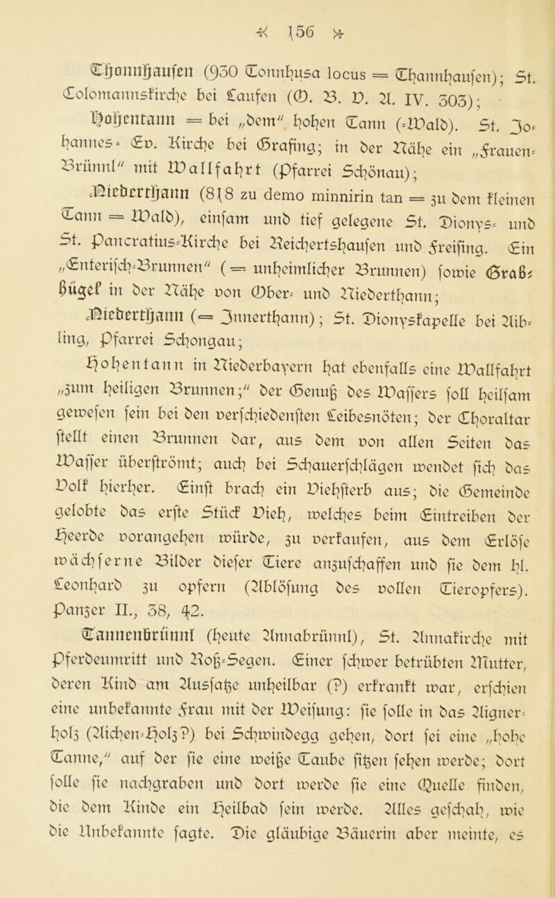 J5<5 >f CLlionnjjau|cn (950 cLonnEjusa locus = Cfjanttfyaufen)• 5t. Colomannsfircfye bei Caufett (0. B. D. 21 IV. 503)* • pofjcntaim = bei „bem fyoBjen Centn (-DDalb). 5t. Jo* Cannes * <£». Kirche bei <5rafhtg; in ber Bäl?e ein „grauen* Brünnl mit 2DalIfaf?rt (pfarrei 5d]önau); Cpicbcrtljaim (8J8 zu demo minnirin tan = 31t bem Keinen ^Lann = XDalb), einfam unb tief gelegene 5t. Dionys* unb ~ ^* pctnciatius*Kirdte bei 2^eid]ertsl]aufen nnb ^reifittg. 5in „CnterifdpBrumten (— unheimlicher Brunnen) fomie d5raß? bücjcl in bet* 22äl]e non 0ber* unb Biebertfjann; dflieöettgann («= 3nnert^ann); 5t. Dionysfapelle bei 21ib* ling, Pfarrei 5cfyongau; bjofyen tan n in Bteberbayern fjat ebenfalls eine XDallfa^rt ,r5um ^eiligen Brunnen; ber (Senujg bes bDaffers foll fjeiljam gemefen fein bei ben r>erfd?iebenften Ceibesnöten; ber Ctjoraltar jtu.lt einett otunnett bar, aus bem non allen 5citen bas IDaffer überftrömt; aud] bei 5d]auerfd]lägen menbet fid? bas Dolf hierher. <£inft brad? ein Diefyfterb aus; bie (Semeinbe gelobte bas erfte 5tücF Pielj, meines beim Cintreiben ber bjeerbe porange^ert mürbe, 31t oerfaufen, aus bem cErlöfe mäd] ferne Silber biefer Ciere an3ufd]affen unb fie bem bl. Ceonljarb 311 opfern (21blöfung bes nollett Cieropfers). patt3er II., 58, %2. Cannenßn'innr fteute 2tnnabrünnl), 5t. 2btnafird]e mit pferbeumritt unb Bofp5egen. Ciner ferner betrübten 2Tiutter, beren Kinb am 2Iusfafee unheilbar (?) erfranft mar, erfdnen eilte unbefannte 5t*cm mit ber Reifung: fie folle in bas Eigner* l?ol3 (2Iid|en*b?ol3?) bei 5d]minbegg gelten, bort fei eine „bobe Cantte, auf ber fie eilte meiße Caube ftfeen felgen merbe; bort folle fie nadigrabett unb bort merbe fie eine Quelle finbett, bie bem Kinbe ein bjeilbab fein merbe. 2111es gefcfyab, mie bie Unbefannte fagte. Die gläubige Bäuerin aber meinte, es