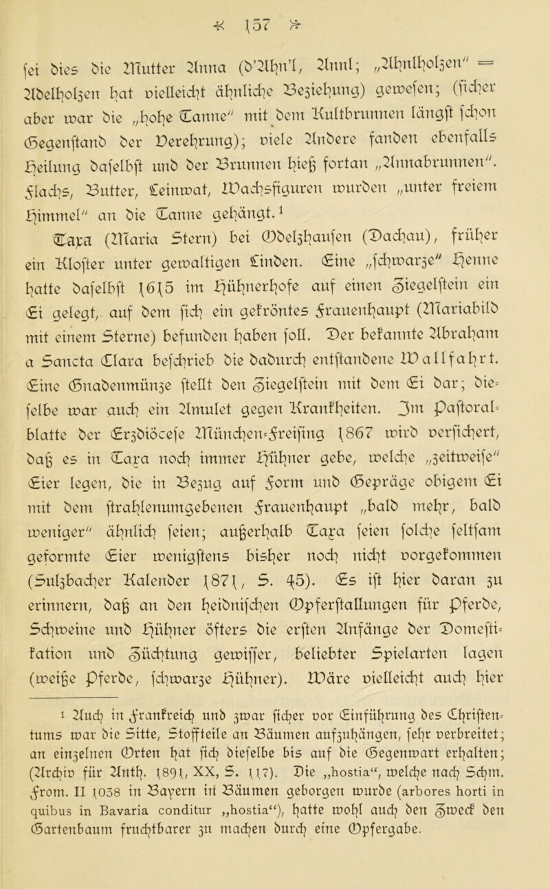 M \57 fei bies bie ZTtutter Zinna (b’Zlha’I, 2InnI; r/ZltjnII]ol5cn 2Ibelhol3en I]at uieEeid]t ähnlid]e Be3iel]ung) getafen; (fidler aber mar bie „hoh^ Tanney/ mit bem Kultbrunnen Icing ft ]d]on (Segenftanb ber Verehrung); oiele Zlnbere fanben ebenfalls Teilung bafelbft unb ber Brunnen l^ieg fortan „ZInnabrunnenK flachs, Butter, Ceinmat, ZDacbsfiguren mürben „unter freiem bjimmel an bie ‘Tanne gelängt.1 * * Tapti (ZITaria Stern) bei ®bel3harifen (Dachau), früher ein Klofter unter gemaltigen Cinben. Tine „fchma^e bjenne batte bafelbft f6Jf5 im bfübnerbofe auf einen giegelftein ein Si gelegt, auf bem fid] ein gefröntes ^rauenhaupt (ZHariabilb mit einem Sterne) befunben haben fall. Ter befannte Zlbrabam a Sancta Tiara befebrieb bie babnreb entftanbene lü allfahrt. Tine (Snabenmünse ftellt ben giegelftein mit bem Ti bar; bie- felbe mar auch ein Zlmulet gegen Kranfbeiten. 3m paftorab blatte ber Trsbiocefe ZHünchen^reifing \867 mirb uerfid]ert, bajg es in Tara noch immer bfüfmer gebe, meld]e „3eitmeife Tier legen, bie in Be^ug auf 5orm uub (Sepräge obigem Ti mit bem ftrablenumgebenen 5t4auenhaupt „halb mehr, halb meniger ähnlich feien; außerhalb Taya feien foId]e feltfam geformte Tier menigftens bisher nod] nicht norgefommen (Sulsbadjer Kalenber f87f, S. ^5). Ts ift hier baran 311 erinnern, bajg an ben heibnifchen ©pferftallungen für pferbe, Sd]meine unb bjübner öfters bie erften Anfänge ber Domeftü fation unb <§üd]tnng gemiffer, beliebter Spielarten lagen (meige pferbe, fd]mar3e rjüt]ner). ZBäre r>ielleid]t and] hier 1 Zlucb in ür^nfreid] unb 3n>ar fidler ror (Einführung bes Triften» tums mar bie Sitte, Stoffteile an Bäumen auf3uhätigen, febjr rerbreitet; an ein3elnen ®rten hat fid? biefelbe bis auf bie Tegenmart erhalten; (Ztrcbm für ZInth- t89t, XX, 5. \]7). Dte „hostia“, meldje nad? Sd]in. jrom. II ]038 in Bayern in Bäumen geborgen mürbe (arbores horti in quibus in Bavaria conditur „hostia“)/ hatte moI]I and] ben ^med ben Tartenbaum fruchtbarer 311 machen burch eine ®pfergabe.