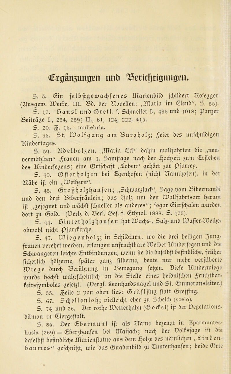 I Ctgänsungcn unb 3&ßtkljttgungen. 5. 3. CEtrt felbftgemachfenes XXTarienbilb fdjilbert Hofegger (Husgem. IPerfe, III. Hb. ber Hopetlen: „tllaria im (Elenb, 5. 55). 5. \7. pansl unb (SretI, f. Sdjtnellcr I., ^36 unb jots; panjer Heiträge I., 234, 259; II., 8H, \2% 222, 4*5. S. 20. g. \6. muliebria. S. 36. St. ZPolfgang am Hurgt}ol3; ^eier bes mtfd^ulbigen Kinbertages. 5. 39. 2tb elfyoljen, „ITiaria (Ed bat]in mallfahrten biß „nem pennählten grauen am \. Samftage nach ber poefoeit 311m (Erftetjen bes Kiubcrfegens; eine ©rtfdjaft „£ohen gehört 51m pfarrey. S. 40. CD ft e r 013 e tt bei (Egenhofen (nicht Hannhofen), in ber Hät|e ift ein „XPeihern. S. 43. (Sroßfyo^fyaufen; „Schma^Iad*, Sage pottt Htbertnanbi unb ben brei Hiberfräulein; bas Bol3 um ben XPaUfahrtsort tjerum tft „gefegnet unb mächft fdjneüer als anberes; fogar (Eierfdjalen mürben bort 3U <5olb. (Dert|. b. Herl. <5ef. f. €tf]nol. *888, S. 475). S. 44. fjintertjo^fyaufen Ijat XPachs*, Sal3» unb tPaffer=XPeihe, obtuohl nicht pfarrtirdje. S. 47. tPtegent}ol3;in Sdjilbturn, mo biß brei ^eiligen 3ung« frauert perehrt merben, erlangen unfruchtbare XPetber Kinberfegen unb bic Schmangeren leiste (Entbinbungen, menn fie bie bafelbft beftnblic^e, früher fidjerlich fpäter gan3 fiiberne, feilte nur mehr perfilberte XPicge burd? Herührung in Hemegung fe^en. Piefe Kinbermiege mürbe höd?ft mahrfcheinlich an bie Stelle eines heibnifcfyen fruchtbar, feitsfymboles gefegt. (Pergl. £eonharbsnagel unb St. (Emmeransleiter.) S. 55. geile 2 pon oben lies: (Sräflftng ftatt (Srefjtng. 5. 67. Schellenloh; piellcicht eher 311 Scheid? (scelo). S. 7^ unb 76. Per rothe XPetterhahn ((SocFel) ift ber Pegetations* bätnon in üiergeftalt. S. 86. Per (Ebermunt ift als Harne be3eugt in Eparmuntes- husia (769) = (Eber3haufen bei Xttaifach; nach ber Poltsfagc ift bie bafelbft beftnbliche XHarienftatue aus bem po^e bes nämlichen „£inben* baurnes gefdjni^t, mie bas (Snabenbilb 3U ^Tuntenhaufen; beibe 0tic