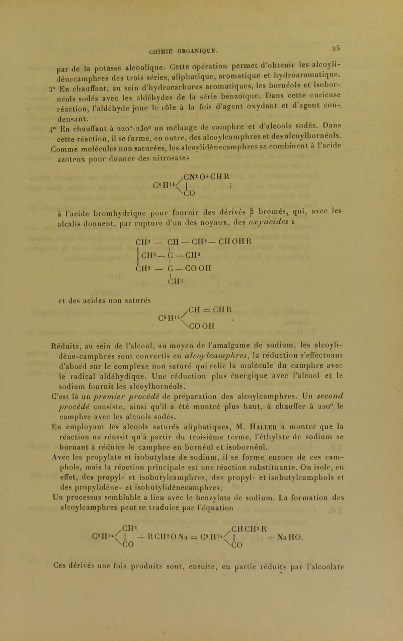 2 5 par de la potasse alcoolique. Cette opération permet d’obtenir les alcoyli- dènecamplires des trois séries, aliphatique, aromatique et hydroarornatique. 3» En chauffant, au sein d’hydrocarbures aromatiques, les hornéols et isobor- néols sodés avec les aldéhydes de la série benzoïque. Dans cette curieuse réaction, l’aldéhyde joue le rôle à la fois d’agent oxydant et d agent con- densant. En chauffant à 2200-?.3o° un mélange de camphre et d’alcools sodés. Dans cette réaction, il se forme, en outre, des alcoylcamphres et des alcoylboi néols. Comme molécules non saturées, les alcovlidénecamphres se combinent à l’acide azoteux pour donner des nitrosates /CN’CDCHR C»H>*< I ; xco à l'acide bromhydrique pour fournir des dérivés (3 bromés, qui, avec les alcalis donnent, par rupture d’un des noyaux, des oxyacides i CH2 — CH —CH2—CIIOHR CH2—C — CIP CIP — C — CO OH et des acides non saturés yCU = CH R C»Hh/ \COOH Réduits, au sein de l’alcool, au moyen de l’amalgame de sodium, les alcoyli- dène-camphres sont convertis en alcoylcamphres, la réduction s’effectuant d’abord sur le complexe non saturé qui relie la molécule du camphre avec le radical aldéhydique. Une réduction plus énergique avec l’alcool et le sodium fournit les alcoylbornéols. C’est là un premier procédé de préparation des alcoylcamphres. Un second procédé consiste, ainsi qu’il a été montré plus haut, à chauffer à 220° le camphre avec les alcools sodés. En employant les alcools saturés aliphatiques, M. Haller a montré que la réaction 11e réussit qu’à partir du troisième terme, l’éthylate de sodium se bornant à réduire le camphre en bornéol et isobornéol. Avec les propylate et isobutylate de sodium, il se forme encore de ces cam- phols, mais la réaction principale est une réaction substituante. On isole, en effet, des propyl- et isobutylcarnphres, des propyl- et isobutylcamphols el des propylidène- el isobutylidènecamphres. Un processus semblable a lieu avec le benzylate de sodium. La formation des alcoylcamphres peut se traduire par l’équation /CIP .Cil CIP R C*Hh( | -t-RCIPONa = C«IP‘< 1 -t-NaHO. XCO V.0 Ces dérivés une fois produits sont, ensuite, en partie réduits par l’alcoolate