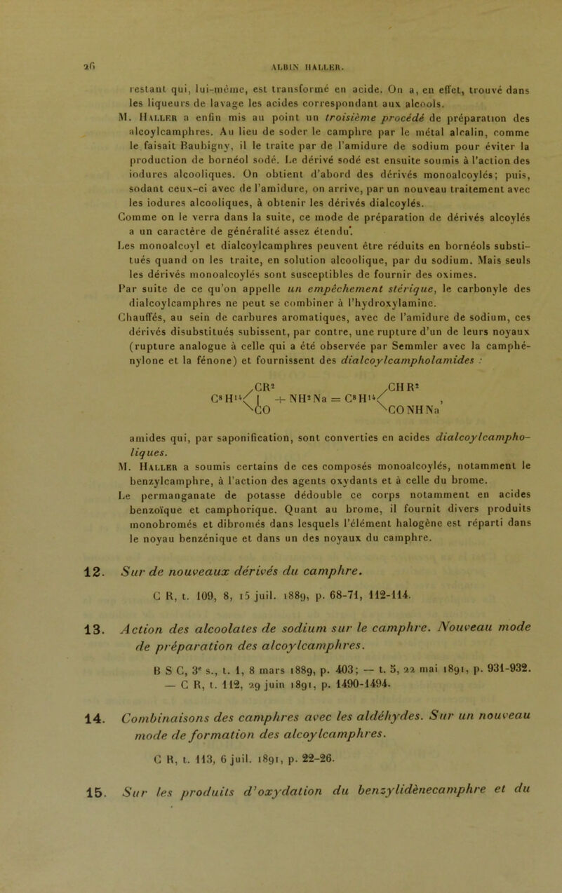 restant qui, lui-mèine, est transformé en acide. On a, en effet, trouvé dans les liqueurs de lavage les acides correspondant aux alcools. M. Haller a enfin mis au point un troisième procédé de préparation des alcoylcamphres. Au lieu de soder le camphre par le métal alcalin, comme le faisait Baubigny, il le traite par de l’amidure de sodium pour éviter la production de bornéol sodé. Le dérivé sodé est ensuite soumis à l’action des indurés alcooliques. On obtient d’abord des dérivés monoalcoylés; puis, sodant ceux-ci avec de l’amidure, on arrive, par un nouveau traitement avec les iodures alcooliques, à obtenir les dérivés dialcoylés. Gomme on le verra dans la suite, ce mode de préparation de dérivés alcoylés a un caractère de généralité assez étendu*. Les monoalcoyl et dialcoylcamphres peuvent être réduits en bornéols substi- tués quand on les traite, en solution alcoolique, par du sodium. Mais seuls les dérivés monoalcoylés sont susceptibles de fournir des oximes. Par suite de ce qu’on appelle un empêchement stérique, le carbonyle des dialcoylcamphres ne peut se combiner à l’hydroxylaminc. Chauffés, au sein de carbures aromatiques, avec de l’amidure de sodium, ces dérivés disubstitués subissent, par contre, une rupture d’un de leurs noyaux (rupture analogue à celle qui a été observée par Semmler avec la camphé- nylone et la fénone) et fournissent des dialcoylcampholamides : amides qui, par saponification, sont converties en acides dialcoylcampho- liques. M. Haller a soumis certains de ces composés monoalcoylés, notamment le benzylcamphre, à l’action des agents oxydants et à celle du brome. Le permanganate de potasse dédouble ce corps notamment en acides benzoïque et camphorique. Quant au brome, il fournit divers produits monobromés et dibromés dans lesquels l’élément halogène est réparti dans le noyau benzénique et dans un des noyaux du camphre. 12. Sur de nouveaux dérivés du camphre. 13. A ction des alcoolales de sodium sur le camphre. Nouveau mode de préparation des alcoylcamphres. 14. Combinaisons des camphres avec les aldéhydes. Sur un nouveau mode de formation des alcoylcamphres. C B, t. 113, 6 juil. 1891, p. 22-26. Sur les produits d’oxydation du benzylidènecamphre et du G8 Hu -+- NH*Na = C8HU ^CIIR’ \CQNHNa’ C R, t. 109, 8, i5 juil. 1889, p. 68-71, 112-114. B S C, 3' s., t. 1, 8 mars 1889, p. 403; — t. 5, 22 mai 1891, p. 931-932. — G R, t. 112, 29 juin 1891, p. 1490-1494. 15.