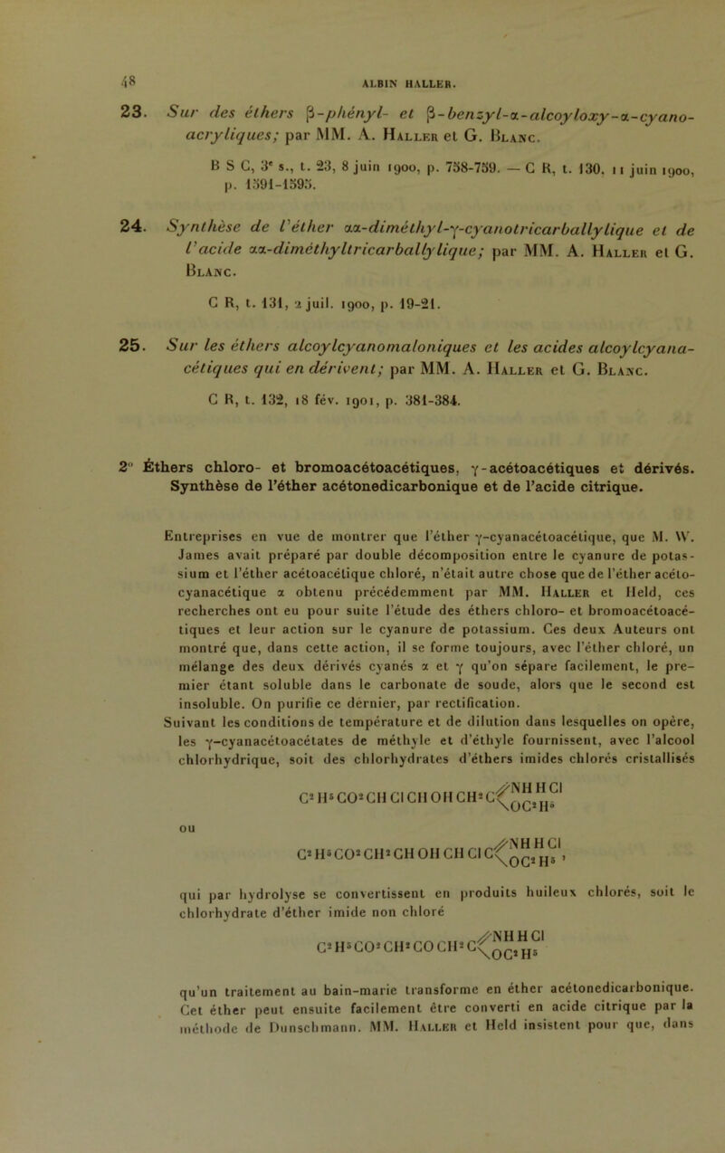 23. Sur des éthers [i-phényl- et $-benzyl-ct-alcoyloxy-a.-cyano- acryliques; par MM. A. Haller el G. Blanc. B S G, 3' s., t. 23, 8 juin 1900, p. 738-739. — G H, t. 130. 11 juin 1900, p. 1391-1393. 24. Synthèse de l'éther osL-dimèthyl-y-cyanotricarballylique el de l'acide aa-diméthyltricarballylique; par MM. A. Haller el G. Blanc. G R, t. 131, ajuil. 1900, p. 19-21. 25. S ur les éthers alcoylcyanomaloniques et les acides alcoylcyana- cétiques qui en dérivent; par MM. A. Haller el G. Blanc. G R, t. 132, 18 fév. 1901, p. 381-384. 2 Éthers chloro- et bromoacétoacétiques, Y-acétoacétiques et dérivés. Synthèse de l’éther acétonedicarbonique et de l’acide citrique. Entreprises en vue de montrer que l’éther Y-cyanacétoacétique, que M. W. James avait préparé par double décomposition entre le cyanure de potas- sium et l’éther acétoacétique chloré, n’était autre chose que de l’éther acélo- cyanacétique a obtenu précédemment par MM. Haller et lleld, ces recherches ont eu pour suite l’étude des éthers chloro- et bromoacétoacé- tiques et leur action sur le cyanure de potassium. Ces deux Auteurs ont montré que, dans cette action, il se forme toujours, avec l’éther chloré, un mélange des deux dérivés cyanés « et •( qu’on sépare facilement, le pre- mier étant soluble dans le carbonate de soude, alors que le second est insoluble. On purifie ce dernier, par rectification. Suivant les conditions de température et de dilution dans lesquelles on opère, les Y~cyanacétoacélates de méthyle et d’éthyle fournissent, avec l’alcool chlorhydrique, soit des chlorhydrates d’éthers imides chlorés cristallisés C* H5 CO* GH Cl Cil O H CHS OU G5 H5COJ CH*CH OH GH Cl qui par hydrolyse se convertissent en produits huileux chlorés, soit le chlorhydrate d’éther imide non chloré C*H*CO*CH*COCH*C^^1^1 qu’un traitement au bain-marie transforme en éther acétonedicarbonique. Cet éther peut ensuite facilement être converti en acide citrique par la méthode de Dunschmann. MM. Haller et Hcld insistent pour que, dans