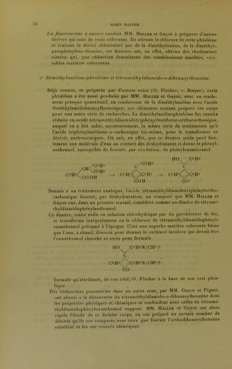 5 fi albin iiiixnn. La fluorescéine a encore conduit MM. Haller et Guvol à préparer d'autres dérivés qui sont de vrais colorants. En nitrant le chlorure de celte plitaléine et traitant le dérivé chloronitré par de la dimélhylamine, de la diméthyl- paraphénylène-diamine, ces Auteurs ont, en elîet, obtenu des rhodamines nitrées qui, par réduction fournissent des combinaisons amidées, véri- tables matières colorantes. 9. Diméthylaniline-phtaléine et tétraméthyldiamido-o-dibenzoy!benzène. Déjà connue, et préparée par d’autres voies (O. Fiscber, v. Bceyer), cette phtaléine a été aussi produite par MM. Haller et Guyot, avec un rende- ment presque quantitatif, en condensant de la diméthylaniline avec l’acide diméthylamidobenzoylbenzoïque; ces chimistes avaient préparé ces corps pour une autre série de recherches. La diméthylanilinephtaléine fut ensuite réduite en acide tétraméthyldiamidotriphénylméthane-orthocarbonique, auquel on a fait subir, successivement, la même série de traitements qu’à l’acide triphénylméthane-o-carbonique lui-même, pour le transformer en dérivés anthracéniques. On sait, en effet, que ce dernier acide perd faci- lement une molécule d’eau au contact des déshydratants et donne le phénvl- anthranol, susceptible de fournir, par oxydation, du phényloxanthranol Soumis à un traitement analogue, l’acide tétraméthyldiamidotriphénylortho- carbonique fournit, par déshydratation, un composé que MM. Haller et Guyot ont, dans un premier travail, considéré comme un dimère du tétramé- thyldiamidophénvlanthranol. Ce dimère, traité enfin en solution chlorhydrique par du perchlorure de fer, se transforme intégralement en le chlorure de tétraméthyldiamidophénj l- oxanlhranol présumé à l’époque. C’est une superbe matière colorante bleue que l’eau, à chaud, dissocie pour donner le carbinol incolore qui devait être l’oxanthranol cherché et avoir pour formule formule qu'attribuait, de son côté, O. Fischer à la base de son vert phta- lique. es recherches poursuivies dans un autre sens, par MM. Guyot et Pignei, ont abouti à la découverte du tétraméthyldiamido-o-dibenzoylbenzène dont les propriétés phvsiqucs et chimiques se confondent avec celles du tétramé- thyldiamidophényloxanthranol supposé. MM. Haller et Guyot ont alors repris l’étude de ce dernier corps, en ont préparé un certain nombre de dérivés qu’ils ont comparés avec ceux que fournit I orthodibenzoylbenzène substitué et les ont trouvés identiques. HOx C6 H5 COU