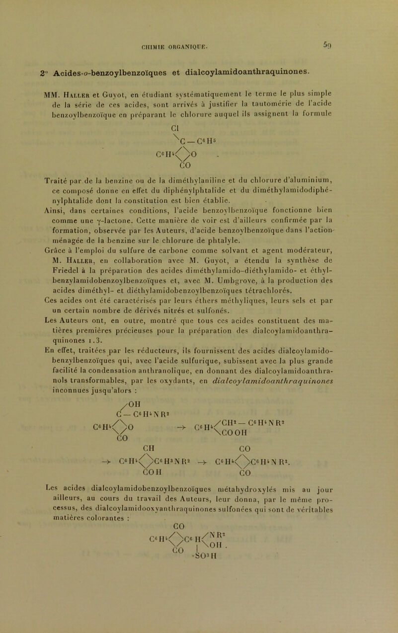 2 Acides-o-benzoylbenzoïques et dialcoylamidoanthraquinones. MM. Haller et Guyot, en étudiant systématiquement le terme le plus simple de la série de ces acides, sont arrivés à justifier la tautomérie de 1 acide benzoylbenzoïque en préparant le chlorure auquel ils assignent la formule Cl ^C —C°H5 C«H‘<Q>0 CO Traité par de la benzine ou de la dimélhylaniline et du chlorure d’aluminium, ce composé donne en eiret du diphénylphtalide et du diméthylamidodiphé- nylphtalide dont la constitution est bien établie. Ainsi, dans certaines conditions, l’acide benzoylbenzoïque fonctionne bien comme une y-lactone. Celte manière de voir esl d’ailleurs confirmée par la formation, observée par les Auteurs, d’acide benzoylbenzoïque dans l’action, ménagée de la benzine sur le chlorure de phtalyle. Grâce à l’emploi du sulfure de carbone comme solvant et agent modérateur, M. Haller, en collaboration avec M. Guyot, a étendu la synthèse de Friedel à la préparation des acides dirnéthylamido-diéthylamido- et éthyl- benzylamidobenzoylbenzoïques et, avec M. Umbgrove, à la production des acides diméthyl- et diéthylamidobenzoylbenzoïques tétrachlorés. Ces acides ont été caractérisés par leurs éthers mélhyliques, leurs sels et par un certain nombre de dérivés nitrés et sulfonés. Les Auteurs ont, en outre, montré que tous ces acides constituent des ma- tières premières précieuses pour la préparation des dialcoylamidoanthra- quinones i.3. En effet, traitées par les réducteurs, ils fournissent des acides dialcoylamido- benzylbenzoïques qui, avec l’acide sulfurique, subissent avec la plus grande facilité la condensation anthranolique, en donnant des dialcoylamidoanthra- nols transformables, par les oxydants, en dialcoylamidoanthraquinones inconnues jusqu’alors : /OH C — C«H*NR* c°h*<^>o /CH*-C°H‘NIO L 11 \COOH CO CH CO C°IH<Q>C«H3NIO -> C6H4//C°H*N R! CO II CO Les acides dialcoylamidobenzoylbenzoïques métahydroxylés mis au jour ailleurs, au cours du travail des Auteurs, leur donna, par le même pro- cessus, des dialcoylamidooxyanthraquinones sulfonées qui sont de véritables matières colorantes : CO C«H* /\ \/ CO C« Il /N FO \OH . •SOOI