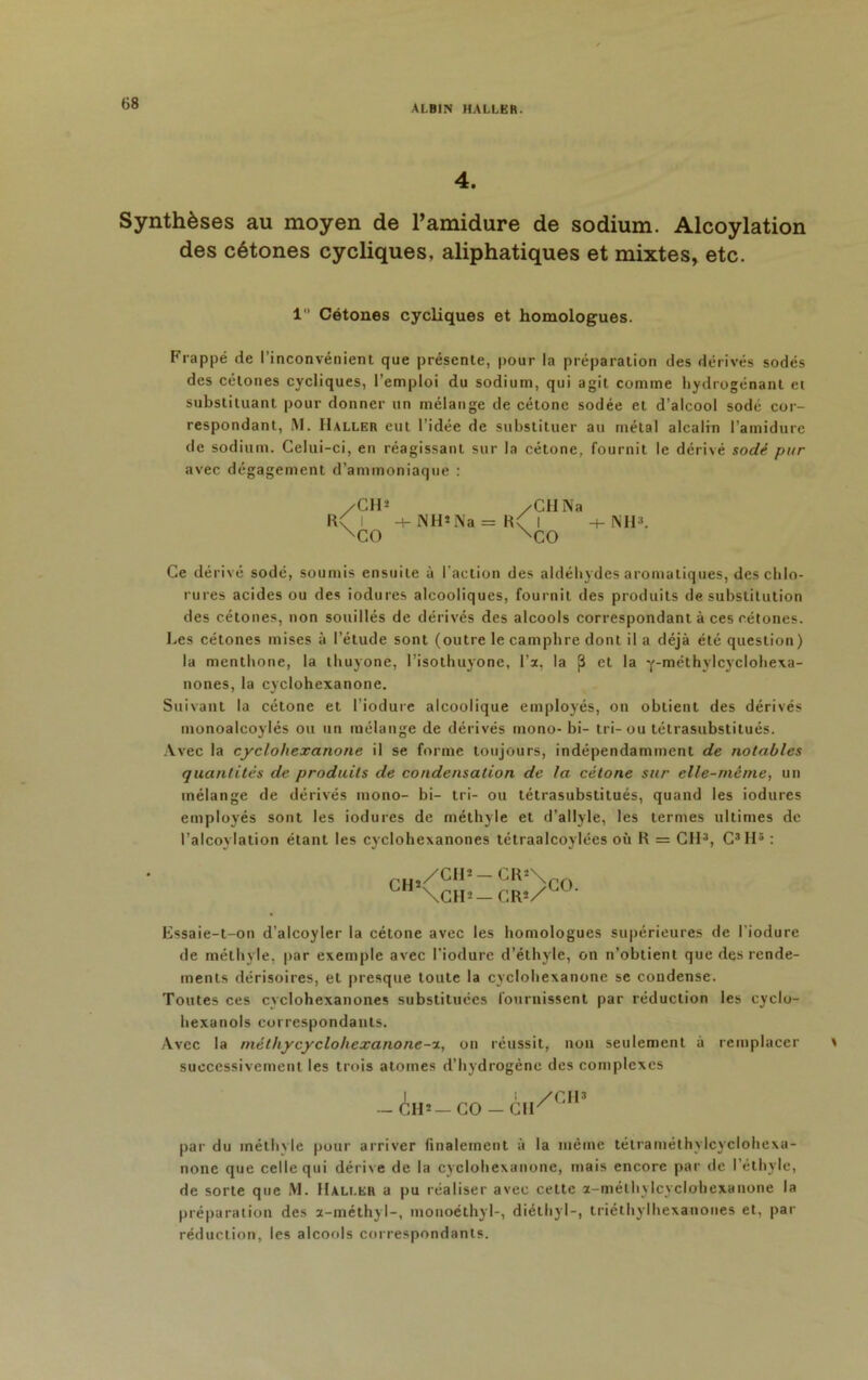 68 4. Synthèses au moyen de l’amidure de sodium. Alcoylation des cétones cycliques, aliphatiques et mixtes, etc. 1 Cétones cycliques et homologues. Frappé de l’inconvénient que présente, pour la préparation des dérivés sodés des cétones cycliques, l’emploi du sodium, qui agit comme hydrogénant et substituant pour donner un mélange de cétonc sodée et d’alcool sodé cor- respondant, M. Haller eut l’idée de substituer au métal alcalin l’amidure de sodium. Celui-ci, en réagissant sur la cétone, fournit le dérivé sodé pur avec dégagement d’ammoniaque : /CH* /Cil Na R\ i -+- NH*Na = R\ I -4- NH3. xCO xCO Ce dérivé sodé, soumis ensuite à l'action des aldéhydes aromatiques, des chlo- rures acides ou des iodures alcooliques, fournit des produits de substitution des cétones, non souillés de dérivés des alcools correspondant à ces cétones. Les cétones mises à l’étude sont (outre le camphre dont il a déjà été question) la menthone, la thuyone, l’isothuyone, l’a, la {3 et la Y-méthylcycIohexa- nones, la cyclohexanone. Suivant la cétone et l’iodure alcoolique employés, on obtient des dérivés monoalcoylés ou un mélange de dérivés mono- bi- tri-ou tétrasubstitués. Avec la cyclohexanone il se forme toujours, indépendamment de notables quantités de produits de condensation de la cétone sur elle-même, un mélange de dérivés mono- bi- tri- ou tétrasubstitués, quand les iodures employés sont les iodures de méthyle et d’allyle, les termes ultimes de l’alcoylation étant les cyclohexanones tétraalcoylées où R = CH3, C3H5 : CH1 /CH* —CR*\ \CH-— CR2/ CO. Essaie-t-on d’alcoyler la cétone avec les homologues supérieures de l'iodure de méthyle, par exemple avec l’iodure d’éthyle, on n’obtient que des rende- ments dérisoires, et presque toute la cyclohexanone se condense. Toutes ces cyclohexanones substituées fournissent par réduction les cyclo- hexanols correspondants. Avec la méthycyclohexanone-a, on réussit, non seulement à remplacer successivement les trois atomes d’hydrogène des complexes 1 ! /CH3 — CH*— CO — Clr par du méthyle pour arriver finalement à la même tétraméthylcyclohexa- none que celle qui dérive de la cyclohexanone, mais encore par de l’éthyle, de sorte que M. Haller a pu réaliser avec cette a-méthylcyclohexanone la préparation des a-méthyl-, monoéthyl-, diéthyl-, triéthylhexaoones et, par réduction, les alcools correspondants.