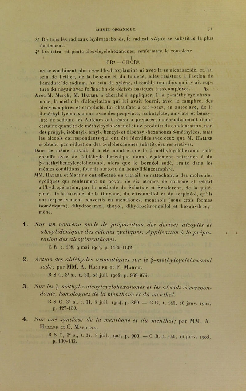 3° De tous les radicaux .hydrocarbonés, le radical allyle sc substitue le plus facilement. 4 Les tetra- et penta-alcoylcyclohexanones, renfermant le complexe * l I CRï- COGR2, ne se combinent plus avec l’hydroxylamine ni avec la semicarbazide, et, au sein de l’éther, de la benzine et du toluène, elles résistent à l'action de l’amidure’de sodium. Au sein du xylène, il semble toutefois qu’il y ait rup- ture du 'nOyam'avec forTnatibn de dérivés basiques trèslcomuhexes. • V. Avec M. Marcb, M. Haller a cherché à appliquer, à la (3-méthylcyclohexa- none, la méthode d’alcoylation qui lui avait fourni, avec le camphre, des alcoylcamphres et camphols. En chauffant à 2i5°-220°, en autoclave, de la (3-méthylclyclohexanone avec des propylate, isobutylate, amylate et benzy- late de sodium, les Auteurs ont réussi à préparer, indépendamment d’une certaine quantité de méthylcyclohexanol et de produits de condensation, non des propyl-, isobutyl-, amyl-, benzyl- et dibenzyl-hexanones (3-méthylées, mais les alcools correspondants qui ont été identifiés avec ceux que M. Haller a obtenu par réduction des cyclohexanones substituées respectives. Dans ce même travail, il a été montré que le jî-méthylcyclohexanol sodé chauffé avec de l’aldéhyde benzoïque donne également naissance à du (}-méthylbenzylcyclohexanol, alors que le bornéol sodé, traité dans les mêmes conditions, fournit surtout du benzylidènecamphre. MM. Haller et Martine ont effectué un travail, se rattachant à des molécules cycliques qui renferment un noyau de six atomes de carbone et relatif à l’hydrogénation, par la méthode de Sabatier et Senderens, de la pulé- gone, de la carvone, de la thuyone, du citronnellol et du terpinéol, qu’ils ont respectivement convertis en menthones, menthols (sous trois formes isomériques), dihydrocarvol, tliuyol, dihydrocitronnellol et hexahydrocy- mène. 1. Sur un nouveau mode de préparation des dérivés alcoylés et alcoylidèniques des cétones cycliques. Application à la prépa- ration des alcoylmenthones. C R, t. 138, 9 mai igoj, p. 1130-1142. 2. Action des aldéhydes aromatiques sur le j3-méthylcyclohexanol sodé; par MM. A. Haller et F. March. B S C, 3' s., t. 33, 28 juil. igo5, p. 969-974. 3. Sur les $-méthyl-z-alcoylcyclohexanones et les alcools correspon- dantshomologues de la menthone et du menthol. B S C, 3e s., t. 31, 8 juil. 1904, p. 899. — G R, t. 140, 16 janv. 190.5, p. 127-130. Sur une synthèse de la menthone et du menthol; par MM. A. Haller etC. Martine. p. 130-132. 4.