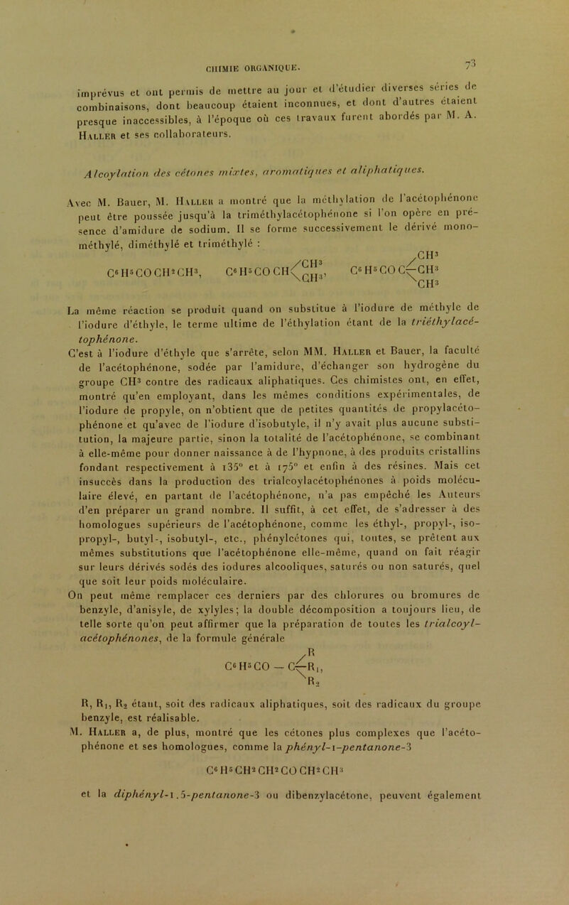 73 imprévus et ont permis de mettre au jour et d’étudier diverses séries de combinaisons, dont beaucoup étaient inconnues, et dont d’autres étaient presque inaccessibles, à l’époque où ces travaux furent abordés par M. A. Haller et ses collaborateurs. Alcoylation des cétones mixtes, aromatiques et aliphatiques. Avec M. Bauer, M. Haller a montré que la méthylation de 1 acétophénonc peut être poussée jusqu’à la triméthylacétophénone si l'on opère en pré- sence d’amidure de sodium. 11 se forme successivement le dérivé mono- méthylé, diméthylé et triméthylé : CH’ C® H5 CO CH2 CH3, C8H5COCH\pîî , CG H5 CO C;—CH3 \Ut XCH3 La même réaction se produit quand on substitue à 1 iodure de méthyle de l’iodure d’éthyle, le terme ultime de l’éthylation étant de la triéthylacé- tophénone. C’est à l’iodure d’éthyle que s’arrête, selon MM. Haller et Bauer, la faculté de l’acétophénone, sodée par l’amidure, d’échanger son hydrogène du groupe CH3 contre des radicaux aliphatiques. Ces chimistes ont, en effet, montré qu’en employant, dans les mêmes conditions expérimentales, de l’iodure de propyle, on n’obtient que de petites quantités de propylacéto- phénone et qu’avec de l'iodure d’isobutyle, il n’yf avait plus aucune substi- tution, la majeure partie, sinon la totalité de l’acétophénone, se combinant à elle-même pour donner naissance à de l’hypnone, à des produits cristallins fondant respectivement à 135° et à 175° et enfin à des résines. Mais cet insuccès dans la production des trialcoylacétophénones à poids molécu- laire élevé, en partant de l’acétophénone, n’a pas empêché les Auteurs d’en préparer un grand nombre. 11 suffit, à cet effet, de s’adresser à des homologues supérieurs de l’acétophénone, comme les éthyl-, propyl-, iso- propyl-, butyl-, isobutyl-, etc., phénylcétones qui, toutes, se prêtent aux mêmes substitutions que l’acétophénone elle-même, quand on fait réagir sur leurs dérivés sodés des iodures alcooliques, saturés ou non saturés, quel que soit leur poids moléculaire. On peut même remplacer ces derniers par des chlorures ou bromures de benzyle, d’anisyle, de xylyles; la double décomposition a toujours lieu, de telle sorte qu’on peut affirmer que la préparation de toutes les trialcoyl- acétophénones, de la formule générale /R C® H5CO — G^-Ri, XR2 B, R|, Ra étant, soit des radicaux aliphatiques, soit des radicaux du groupe benzyle, est réalisable. M. Haller a, de plus, montré que les cétones plus complexes que l’acéto- phénone et ses homologues, comme la phényl-i-pentanone-3 G6 H6 CH* CH2 CO GH2 CH3 et la diphényl-i .5-pentanone-'i ou dibenzylacétone, peuvent également