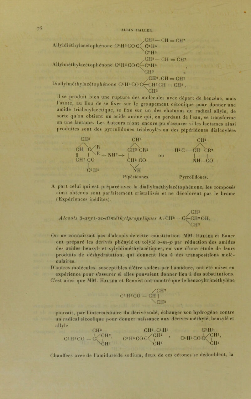 W.IUN HALLER. fi .CH»— CH = CUs Allyldiéthylacétophénone CG II5COC^-C*H5 XC*H3 /CH* — CH == CH* Allylméthvlacétophénone C6H5COC^-C*II5 XCH» .CH*. CH = OH* Diallylméthylacélophénone C® H*COC^-CH*CH = CH* . XCH3 il se produit bien une rupture des molécules avec départ de benzène, mais I azote, au lieu de se fixer sur le groupement cétonique pour donner une amide trialcoylacétique, se fixe sur un des chaînons du radical allyle, de sorte qu’on obtient un acide aminé qui, en perdant de l’eau, se transforme en une lactame. Les Auteurs n’ont encore pu s’assurer si les lactames ainsi produites sont des pyrrolidoncs trialcoylés ou des pipéridones dialcoylées CH* CH* Cil* /\ / R /\ /\ CH C< CH* CR* IDC — CH CR* Il 1 R-+-NH»- ->|| ou | | CH* CO CI1* CO NH-CO 1 \/ C6 H5 NH Pipéridones. Pyrrolidones. A part celui qui est préparé avec la diallylméthylacélophénone, les composés ainsi obtenus sont parfaitement cristallisés et ne décolorent pas le brome (Expériences inédites). Cil» Alcools ^-aryl-ii-diméthylpropy ligues ArCH*— C^-CH*OH. XCH3 On ne connaissait pas d’alcools de cette constitution. MM. Haller et Bauer ont préparé les dérivés phénylé et tolylé o-m-p par réduction des arnides des acides benzyl- et xylyidiméthylacétiques, en vue d’une étude de leurs produits de déshydratation, qui donnent lieu à des transpositions molé- culaires. D’autres molécules, susceptibles d'être sodées par l’amidure, ont été mises en expérience pour s’assurer si elles pouvaient donner lieu à des substitutions. C’est ainsi que MM. Haller et Benoistont montré que le benzoyltriméthylène /CH* C® II5CO — CH | \CH* pouvait, par l'intermédiaire du dérivé sodé, échanger son hydrogène contre un radical alcoolique pour donner naissance aux dérivés méthylé, benzylé et allvlé CH3 CH*.C6H5 C3 H5 C® H5 CO — C<^?H*’ C«H*CO(Iî<^?H* \*ih* CH* C«H«CO(!^<rHî’ Cil* Chauffées avec de l’amidure de sodium, deux de ces cétones se dédoublent, la