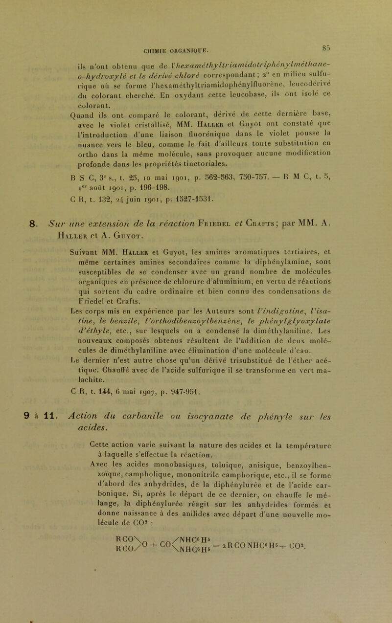 8j ils n’ont obtenu que tle Y hexamêthy ltria.niidotriphényhnélhane- o-hydroxylé et le dérivé chloré correspondant; 9. en milieu sulfu- rique où se forme l’hexaméthyltriamidophényllluorène, leucodéri\é du colorant cherché, En oxydant celle le.ucobase, ils ont isolé ce colorant. Quand ils ont comparé le colorant, dérivé de celte dernière base, avec le violet cristallisé, MM. IIai.I-.hr et Guyol ont constate que l’introduction d’une liaison fluorénique dans le violet pousse la nuance vers le bleu, comme le fait d’ailleurs toute substitution en ortho dans la même molécule, sans provoquer aucune modification profonde dans les propriétés tinctoriales. B S C, 3e s., t. 25, io mai 1901, p. 562-563, 750-757. — B M C, t. 3, ier août 1901, p. 196-198. C B, t. 132, 24 juin 1901, p. 1327-1531. 8- Sur une extension de la réaction Friedel et Crafts; par MM. A. PI ALLE R et A. GuYOT. Suivant MM. Haller et Guvot, les amines aromatiques tertiaires, et même certaines amines secondaires comme la diphénylamine, sont susceptibles de se condenser avec un grand nombre de molécules organiques en présence de chlorure d’aluminium, en vertu de réactions qui sortent du cadre ordinaire et bien connu des condensations de Friedel et Crafts. Les corps mis en expérience par les Auteurs sont l’indigo line, l’isa- tine, le benzile, l’orlhodibenzoylbenzène, le phényl glyoxylate d’éthyle, etc., sur lesquels on a condensé la diméthylaniline. Les nouveaux composés obtenus résultent de l’addition de deux molé- cules de diméthylaniline avec élimination d’une molécule d’eau. Le dernier n’est autre chose qu’un dérivé trisubstitué de l’éther acé- tique. Chauffé avec de l’acide sulfurique il se transforme en vert ma- lachite. C B, t. 144, 6 mai 1907, p. 947-951. 9 à 11. Action du carbanile ou isocyanate de pkènyle sur les acides. Cette action varie suivant la nature des acides et la température à laquelle s’effectue la réaction. Avec les acides rnonobasiques, toluique, anisique, ben/.oylben- zoïque, campholique, mononitrile camphorique, etc., il se forme d’abord des anhydrides, de la diphénylurée et de l’acide car- bonique. Si, après le départ de ce dernier, 011 chaulTe le mé- lange, la diphénylurée réagit sur les anhydrides formés et donne naissance à des anilides avec départ d’une nouvelle mo- lécule de CO2 : RCO\y + ro/NHC6H5 rco/u + lu\niic«H6 = 2RCONHC6II5-i- CO2.