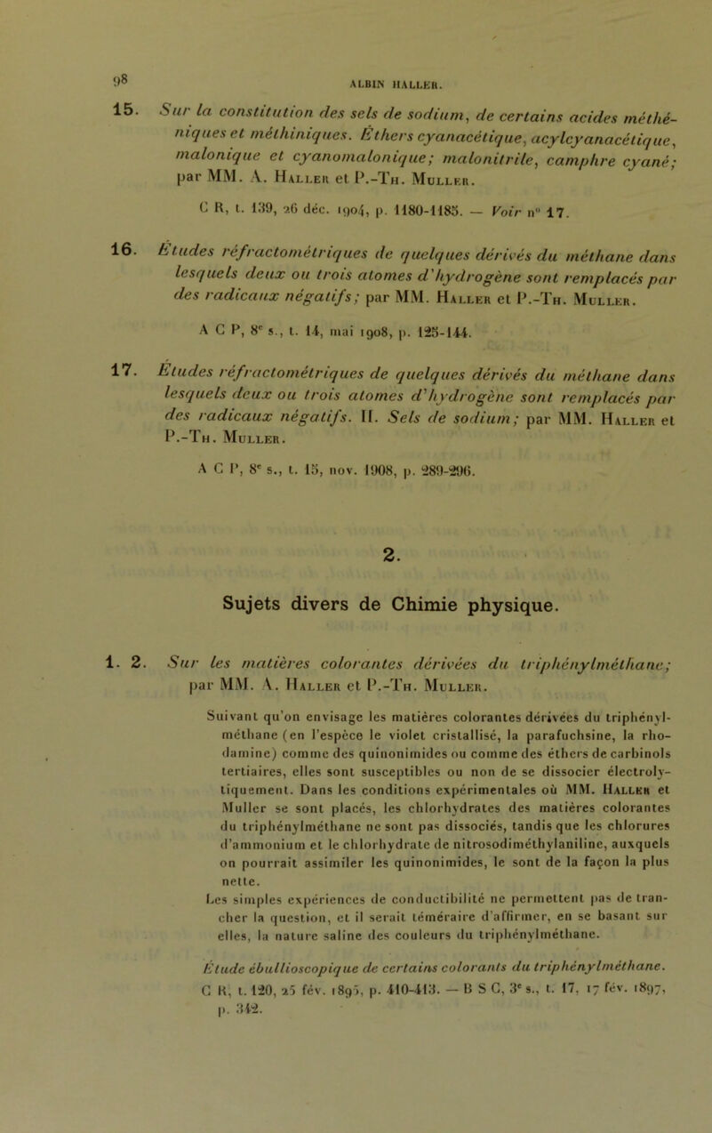 Su/- la constitution des sels de sodium, de certains acides nié thé- niques et mèlhiniques. Êthers cyanacétique, acylcyanacétique, tnalonique et cyano ma Ionique ; malonitrile, camphre cyané; par MM. A. H aller el P.-Th. Muller. C R, t. 139, 26 déc. 1904, p. 1180-1185. — Voir n 17. h tildes réfractométnques de quelques dérivés du méthane dans lesquels deux ou trois atomes d hydrogène sont remplacés par des radicaux négatifs; par MM. Haller et P.-Th. Muller. A G P, 8e s., t. 14, mai 1908, p. 125-144. Eludes réfractométriques de quelques dérivés du méthane dans lesquels deux ou trois atomes d'hydrogéné sont remplacés par des radicaux négatifs. H. Sels de sodium; par MM. Haller et P.-Th. Muller. A C P, 8' s., t. 15, nov. 1908, p. 289-296. 2. Sujets divers de Chimie physique. Sur les matières colorantes dérivées du lriphénylmélliane; par MM. A. Haller et P.-Th. Muller. Suivant qu’on envisage les matières colorantes dérivées du triphényl- méthane (en l’espèce le violet cristallisé, la parafuchsine, la rho- damine) comme des quiuonimides ou comme des éthers de carbinols tertiaires, elles sont susceptibles ou non de se dissocier électroly- tiquement. Dans les conditions expérimentales où MM. Haller et Muller se sont placés, les chlorhydrates des matières colorantes du triphénylméthane ne sont pas dissociés, tandis que les chlorures d’ammonium et le chlorhydrate de nilrosodiméthylaniline, auxquels on pourrait assimiler les quinonimides, le sont de la façon la plus nette. Les simples expériences de conductibilité ne permettent pas de tran- cher la question, et il serait téméraire d’affirmer, en se basant sur elles, la nature saline des couleurs du triphénylméthane. Etude èbullioscopique de certains colorants du triphénylméthane. G R, 1.120, 25 fév. 1895, p. 410-413. — B S C, 3' s., t. 17. 17 fév. 1897,