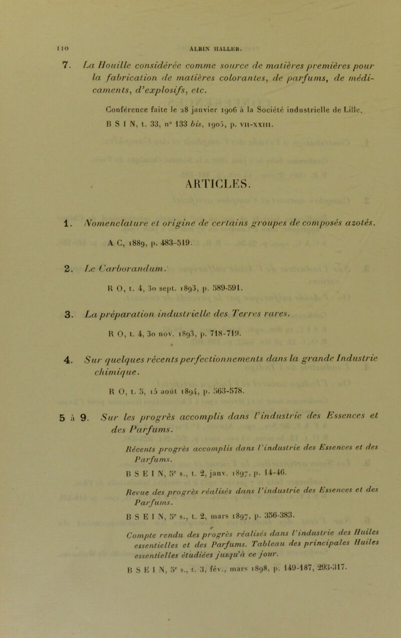 7. La Houille considérée comme source de matières premières pour la fabrication de matières colorantes, de parfums, de médi- caments, d’explosifs, etc. Conférence faite le 28 janvier 1906 à la Société industrielle de Lille. B S I N, t. 33, n° 133 bis, 1903, |>. vit-xxiit. ARTICLES. 1. Nomenclature et origine de certains groupes de composés azotés. A C, 1889, p. 483-519. 2. Le Carborandum. B O, t. 4, 3o sept. 1893, p. 589-591. 3. La préparation industrielle des Terres rares. R O, t. 4, 3o nov. 1898, p. 718-719. m 4. Sur quelques récents perfectionnements dans la grande Industrie chimique. R O, t. 5, 15 août 1894, p. 563-578. 5 à 9. Sur les progrès accomplis dans l’industrie des Essences et des Parfums. Récents progrès accomplis dans Vindustrie des Essences et des Parfums. B S E I N, 5' s., 1. 2, janv. 1897, p. 14-46. Revue des progrès réalisés dans l’industrie des hssences et des Parfums. B S E I N, 5' s., t. 2, mars 1897, p. 356-383. Compte rendu des progrès réalisés dans t'industrie des Huiles essentielles et des Parfums. Tableau des principales Huiles essentielles étudiées jusqu’à ce jour. B S E I N, 5' s., t. 3, fév., mars 1898, p. 149-187, 293-317.