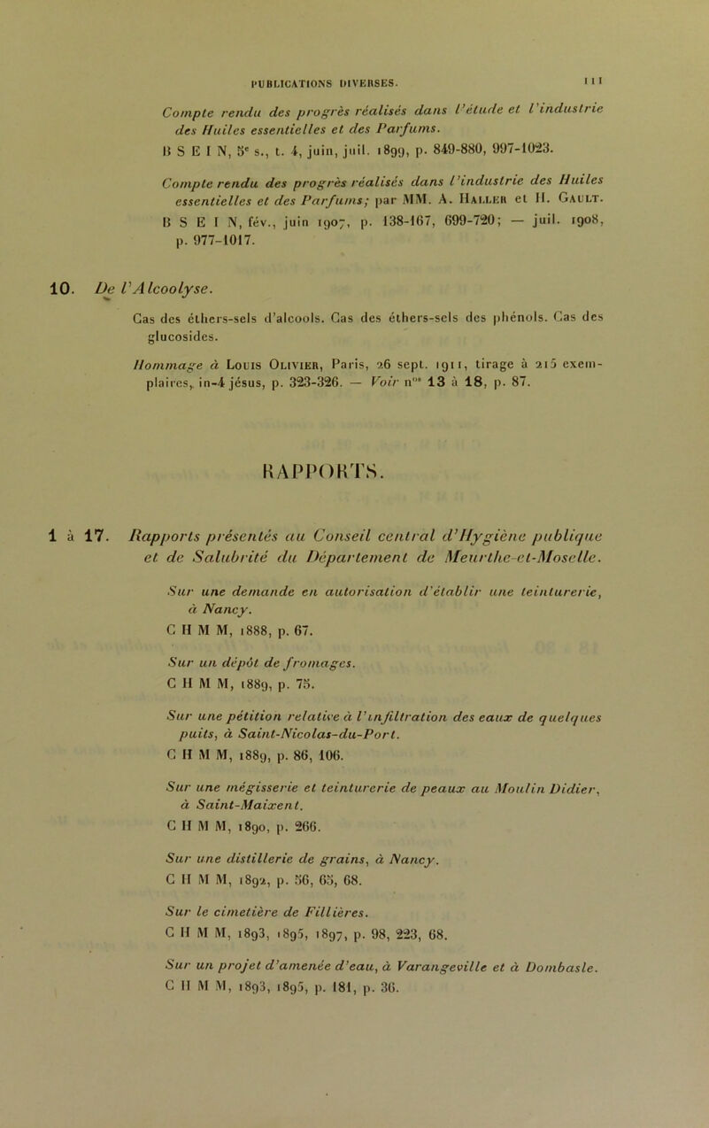 Compte rendu des progrès réalises dans l étude et l industrie des Huiles essentielles et des Parfums. B S E I N, 5e s., t. 4, juin, juil. 189;), p. 849-880, 997-1023. Compte rendu des progrès réalises dans l’industrie des Huiles essentielles et des Parfums ; par MM. A. IIalleu el II. Gault. B S E I N, fév., juin 1907, p. 138-167 , 699-720; — juil. 1908, p. 977-1017. 10. De VAlcoolyse. Cas des étliers-sels d’alcools. Cas des éthers-sels des phénols. Cas des glucosides. Hommage à Louis Olivier, Paris, 26 sept. 1911, tirage à 2i5 exem- plaires,. in-4 jésus, p. 323-326. — Voir n“ 13 à 18, p. 87. RAPPORTS. 1 à 17. Rapports présentés au Conseil central cl’Hygiène publique et de Salubrité du Département de Meurthe-et-Moselle. Sur une demande en autorisation d'établir une teinturerie, à Nancy. C II M M, 1888, p. 67. Sur un dépôt de fromages. C II M M, 1889, p. 73. Sur une pétition relative à Vinfiltration des eaux de quelques puits, à Saint-Nicolas-du-Port. C H M M, 1889, p. 86, 106. Sur une mégisserie et teinturerie de peaux au Moulin Didier, à Saint-Maixent. C II M M, 1890, p. 266. Sur une distillerie de grains, à Nancy. C H M M, 1892, p. 36, 63, 68. Sur le cimetière de Fillières. C H M M, i893, .895, 1897, p. 98, 223, 68. Sur un projet d’amenée d’eau, à Varangeville et à Dombasle. C II M M, 1893, 1895, p. 181, p. 36.