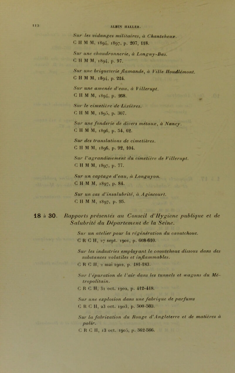 I I 2 Sur les vidanges militaires, à Chantelieux. C H M M, 1894, 1897, p. 207, 118. Sur une chaudronnerie, à Longwy-Bas. C II RI M, 1894, p. 07. Sur une briqueterie flamande, à Ville Houdlémont. C II M M, 1894, p. 224. Sur une amenée d’eau, à Villerupt. G II RI RI, 189}, p. 268. - Sur le cimetière de Lixières. C II RI RI, 1895, p. :î07. Sur une fonderie de divers métaux, à Nancy. C II RI RI, 1896, p. 54, 02. Sur des translations de cimetières. C II RI M, 1896, p. 92, 104. Sur l'agrandissement du cimetière de Villerupt. G II RI RI, 1897, p. 77. Sur un captage d’eau, ci Longuyon. G H RI M, 1897, p. 84. Sur un cas d’insalubrité, à A gincourt. G II R1 RI, 1897, p. 95. 18 à 30. Rapports présentés au Conseil d’Hygiène publique el de Salubrité du Département de la Seine. Sur un atelier pour la régénération du caoutchouc. G R G H, 27 sept. 1901, p. 008-610. Sur les industries employant le caoutchouc dissous dans des substances volatiles et inflammables. G K G II, ■2 mai 1902, p. I8I-I83. Sur l’épuration de l’air dans les tunnels et wagons du Mé- tropolitain. CRC H, 3i oct. 1902, p. 412-418. Sur une explosion dans une fabrique de parfums CRG H, 23 oct. 1903, p. 500-503. Sur la fabrication du Rouge d’Angleterre el de matières à polir.