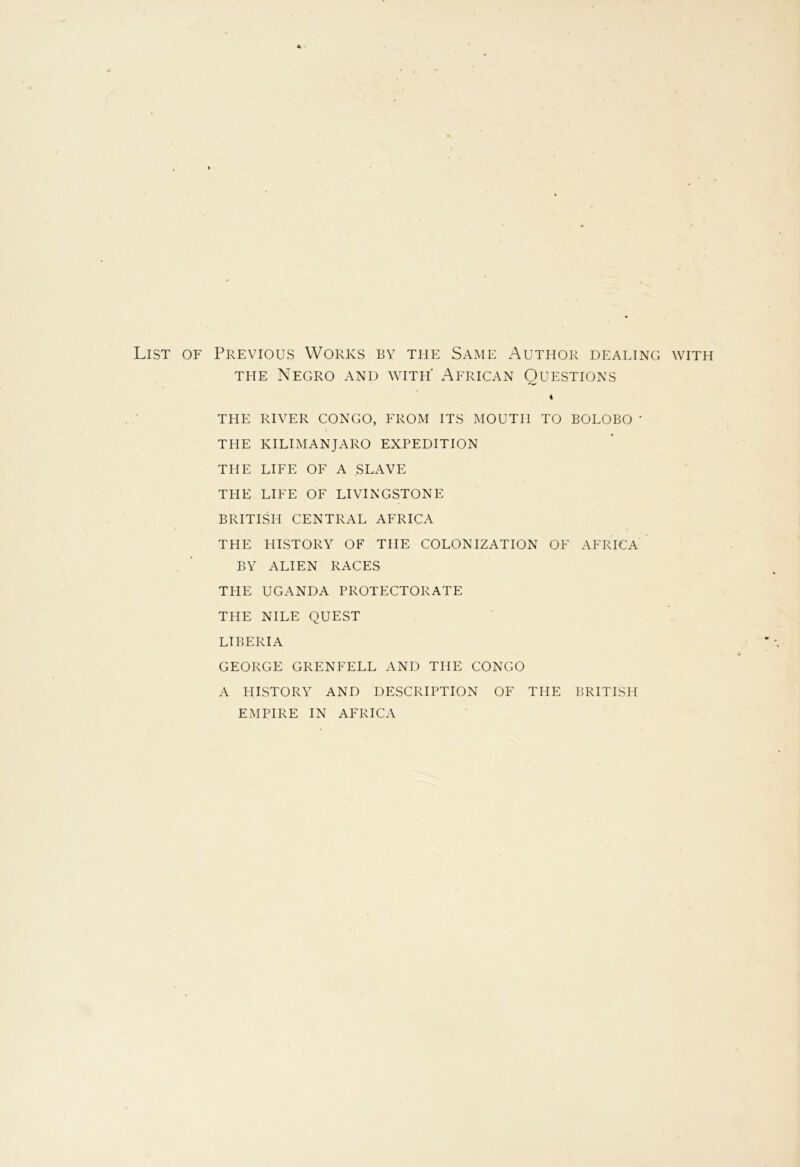 List of Previous Works by the Same Author dealing with the Negro and with' African Questions 4 THE RIVER CONGO, FROM ITS MOUTH TO BOLOBO ' THE KILIMANJARO EXPEDITION THE LIFE OF A SLAVE THE LIFE OF LIVINGSTONE BRITISH CENTRAL AFRICA THE HISTORY OF THE COLONIZATION OF AFRICA BY ALIEN RACES THE UGANDA PROTECTORATE THE NILE QUEST LIBERIA GEORGE GRENFELL AND THE CONGO A HISTORY AND DESCRIPTION OF THE BRITISH EMPIRE IN AFRICA