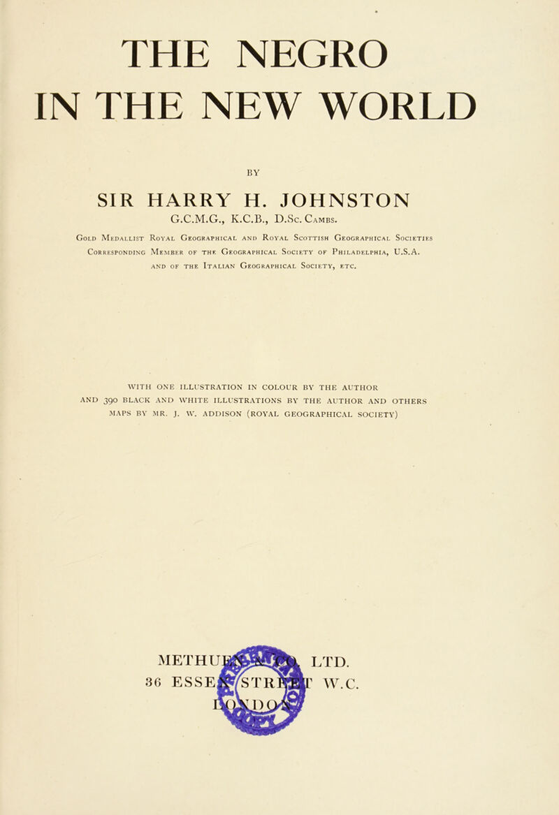 THE NEGRO IN THE NEW WORLD BY SIR HARRY H. JOHNSTON G.C.M.G., K.C.B., D.Sc.Cambs. Gold Medallist Royal Geographical and Royal Scottish Geographical Societies Corresponding Member of the Geographical Society of Philadelphia, U.S.A. AND OF THE ITALIAN GEOGRAPHICAL SOCIETY, ETC. WITH ONE ILLUSTRATION IN COLOUR BY THE AUTHOR AND 390 BLACK AND WHITE ILLUSTRATIONS BY THE AUTHOR AND OTHERS MAPS BY MR. J. W. ADDISON (ROYAL GEOGRAPHICAL SOCIETY) MET HU 36 ESSE