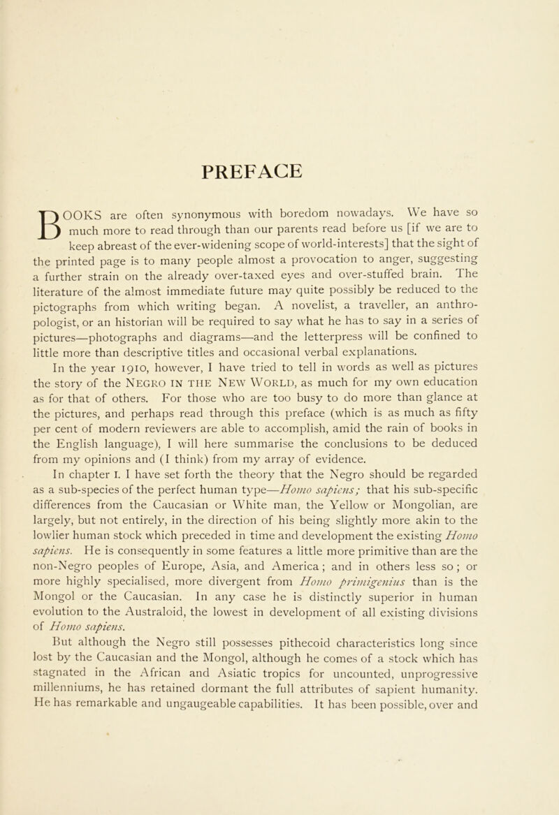 PREFACE BOOKS are often synonymous with boredom nowadays. We have so much more to read through than our parents read before us [if we are to keep abreast of the ever-widening scope of world-interests] that the sight of the printed page is to many people almost a provocation to anger, suggesting a further strain on the already over-taxed eyes and over-stuffed brain. The literature of the almost immediate future may quite possibly be reduced to the pictographs from which writing began. A novelist, a traveller, an anthro- pologist, or an historian will be required to say what he has to say in a series of pictures—photographs and diagrams—and the letterpress will be confined to little more than descriptive titles and occasional verbal explanations. In the year 1910, however, I have tried to tell in words as well as pictures the story of the Negro in THE New World, as much for my own education as for that of others. For those who are too busy to do more than glance at the pictures, and perhaps read through this preface (which is as much as fifty per cent of modern reviewers are able to accomplish, amid the rain of books in the English language), I will here summarise the conclusions to be deduced from my opinions and (I think) from my array of evidence. In chapter I. I have set forth the theory that the Negro should be regarded as a sub-species of the perfect human type—Homo sapiens; that his sub-specific differences from the Caucasian or White man, the Yellow or Mongolian, are largely, but not entirely, in the direction of his being slightly more akin to the lowlier human stock which preceded in time and development the existing Homo sapiens. He is consequently in some features a little more primitive than are the non-Negro peoples of Europe, Asia, and America ; and in others less so ; or more highly specialised, more divergent from Homo primigenius than is the Mongol or the Caucasian. In any case he is distinctly superior in human evolution to the Australoid, the lowest in development of all existing divisions of Homo sapiens. But although the Negro still possesses pithecoid characteristics long since lost by the Caucasian and the Mongol, although he comes of a stock which has stagnated in the African and Asiatic tropics for uncounted, unprogressive millenniums, he has retained dormant the full attributes of sapient humanity. He has remarkable and ungaugeable capabilities. It has been possible, over and