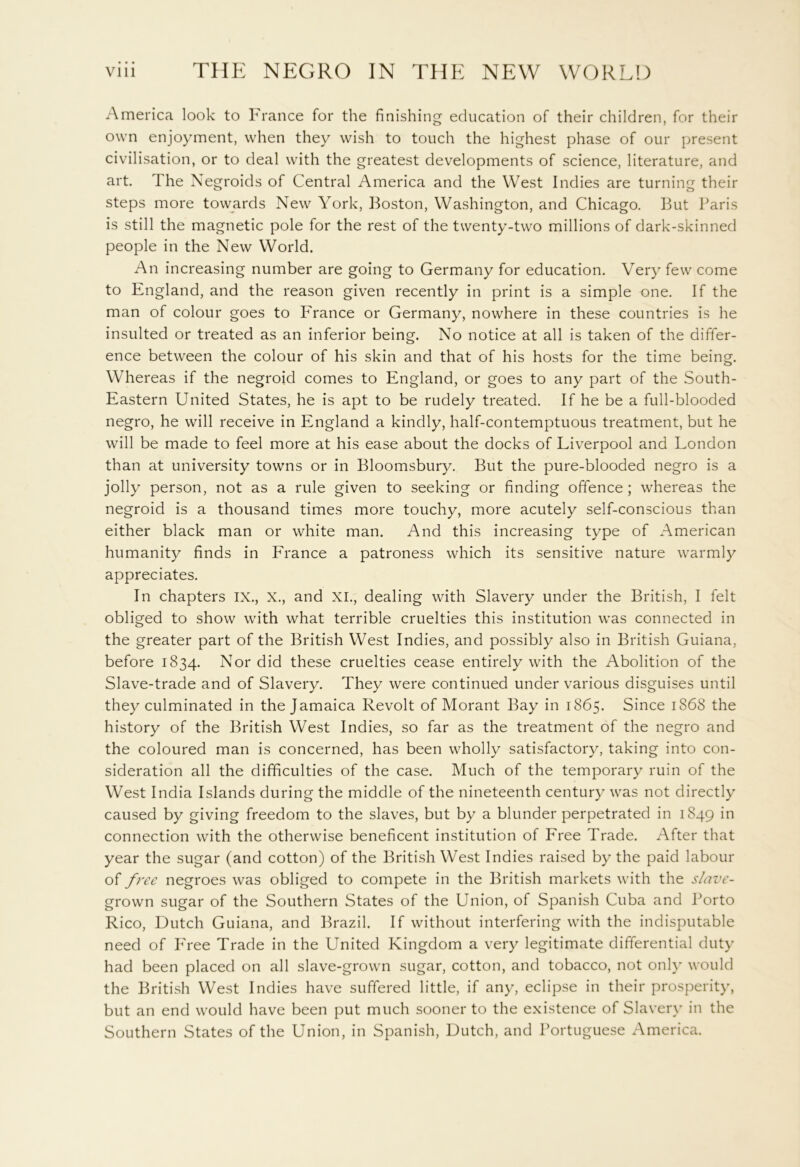 America look to France for the finishing education of their children, for their own enjoyment, when they wish to touch the highest phase of our present civilisation, or to deal with the greatest developments of science, literature, and art. The Negroids of Central America and the West Indies are turning their steps more towards New York, Boston, Washington, and Chicago. But Paris is still the magnetic pole for the rest of the twenty-two millions of dark-skinned people in the New World. An increasing number are going to Germany for education. Very few come to England, and the reason given recently in print is a simple one. If the man of colour goes to P'rance or Germany, nowhere in these countries is he insulted or treated as an inferior being. No notice at all is taken of the differ- ence between the colour of his skin and that of his hosts for the time being. Whereas if the negroid comes to England, or goes to any part of the South- Eastern United States, he is apt to be rudely treated. If he be a full-blooded negro, he will receive in England a kindly, half-contemptuous treatment, but he will be made to feel more at his ease about the docks of Liverpool and London than at university towns or in Bloomsbury. But the pure-blooded negro is a jolly person, not as a rule given to seeking or finding offence ; whereas the negroid is a thousand times more touchy, more acutely self-conscious than either black man or white man. And this increasing type of American humanity finds in France a patroness which its sensitive nature warmly appreciates. In chapters IX., X., and XI., dealing with Slavery under the British, I felt obliged to show with what terrible cruelties this institution was connected in the greater part of the British West Indies, and possibly also in British Guiana, before 1834. Nor did these cruelties cease entirely with the Abolition of the Slave-trade and of Slavery. They were continued under various disguises until they culminated in the Jamaica Revolt of Morant Bay in 1865. Since 1868 the history of the British West Indies, so far as the treatment of the negro and the coloured man is concerned, has been wholly satisfactory, taking into con- sideration all the difficulties of the case. Much of the temporary ruin of the West India Islands during the middle of the nineteenth century was not directly caused by giving freedom to the slaves, but by a blunder perpetrated in 1849 in connection with the otherwise beneficent institution of Free Trade. After that year the sugar (and cotton) of the British West Indies raised by the paid labour of free negroes was obliged to compete in the British markets with the slave- grown sugar of the Southern States of the Union, of Spanish Cuba and Porto Rico, Dutch Guiana, and Brazil. If without interfering with the indisputable need of Free Trade in the United Kingdom a very legitimate differential duty had been placed on all slave-grown sugar, cotton, and tobacco, not only would the British West Indies have suffered little, if any, eclipse in their prosperity, but an end would have been put much sooner to the existence of Slavery in the Southern States of the Union, in Spanish, Dutch, and Portuguese America.