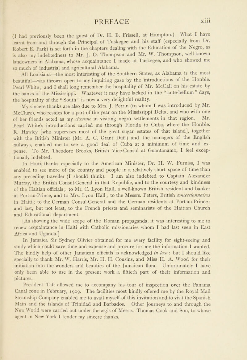(I had previously been the guest of Dr. H. B. Frissell, at Hampton.) What I have learnt from and through the Principal of 1 uskegee and his staff (especially from Dr. Robert E. Park) is set forth in the chapters dealing with the Education of the Negro, as is also my indebtedness to Mr. J. O. Thompson and Mr. W. 1 hompson, well-known landowners in Alabama, whose acquaintance I made at I uskegee, and who showed me so much of industrial and agricultural Alabama. All Louisiana—the most interesting of the Southern States, as Alabama is the most beautiful—was thrown open to my inquiring gaze by the introductions of the Honble. Pearl White; and I shall long remember the hospitality of Mr. McCall on his estate by the banks of the Mississippi. Whatever it may have lacked in the “ ante-bellum ” days, the hospitality of the “South” is now a very delightful reality. My sincere thanks are also due to Mrs. J. Perrin (to whom I was introduced by Mr. McClure), who resides for a part of the year on the Mississippi Delta, and who with one of her friends acted as my cicerone in visiting negro settlements in that region. Mr. Pearl White’s introductions carried me through Florida to Cuba, where the Honble. R. Hawley [who supervises most of the great sugar estates of that island], together with the British Minister (Mr. A. C. Grant Duff) and the managers of the English railways, enabled me to see a good deal of Cuba at a minimum of time and ex- pense. To Mr. Theodore Brooks, British Vice-Consul at Guantanamo, I feel excep- tionally indebted. In Haiti, thanks especially to the American Minister, Dr. H. W. Furniss, I was enabled to see more of the country and people in a relatively short space of time than any preceding traveller (I should think). I am also indebted to Captain Alexander Murray, the British Consul-General in that Republic, and to the courtesy and kindness of the Haitian officials; to Mr. C. Lyon Hall, a well-known British resident and banker at Port-au-Prince, and to Mrs. Lyon Hall; to the Messrs. Peters, British concessiomiciires in Haiti; to the German Consul-General and the German residents at Port-au-Prince; and last, but not least, to the French priests and seminarists of the Haitian Church and Educational department. [As showing the wide scope of the Roman propaganda, it was interesting to me to renew acquaintance in Haiti with Catholic missionaries whom I had last seen in East Africa and Uganda.] In Jamaica Sir Sydney Olivier obtained for me every facility for sight-seeing and study which could save time and expense and procure for me the information I wanted. The kindly help of other Jamaican officials is acknowledged in loco; but I should like specially to thank Mr. W. Harris, Mr. H. H. Cousins, and Miss H. A. Wood for their initiation into the wonders and beauties of the Jamaican flora. Unfortunately I have only been able to use in the present work a fiftieth part of their information and pictures. President Taft allowed me to accompany his tour of inspection over the Panama Canal zone in February, 1909. The facilities most kindly offered me by the Royal Mail Steamship Company enabled me to avail myself of this invitation and to visit the Spanish Main and the islands of Trinidad and Barbados. Other journeys to and through the New World were carried out under the cegis of Messrs. Thomas Cook and Son, to whose agent in New York I tender my sincere thanks.