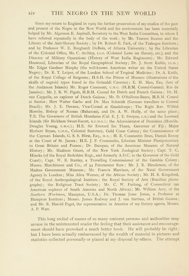 Since my return to England in 1909 the further prosecution of my studies of the past and present of the Negro in the New World and his environment has been materially helped by Mr. Algernon E. Aspinall, Secretary to the West India Committee, to whom I have referred repeatedly in the body of the work; by Mr. Travers Buxton and the Library of the Anti-Slavery Society; by Dr. Robert E. Park, of the Tuskegee Institute; and by Professor W. E. Burghardt DuBois, of Atlanta University; by the Librarian of the Colonial Office, Mr. C. Atchley, i.s.o. (Colonial Laws on Slavery, etc.), and the Director of Military Operations (History of West India Regiments); Mr. Edward Heawood, Librarian of the Royal Geographical Society; Dr. J. Scott Keltie, ll.d. ; Mr. Edgar Gardner Murphy (the well-known American writer on the United States Negro); Dr. R. T. Leiper, of the London School of Tropical Medicine; Dr. A. Keith, of the Royal College of Surgeons; H.S.H. the Prince of Monaco (illustrations of the skulls of negroid types found in the Grimaldi Caverns); E. H. Man, Esq. (late of the Andaman Islands) Mr. Roger Casement, c.m.g. (H.B.M. Consul-General, Rio de Janeiro); Mr. J. R. W. Pigott, H.B.M. Consul for Dutch and French Guiana; Dr. H. van Cappelle, an explorer of Dutch Guiana; Mr. D. O’Sullivan-Beare, H.B.M. Consul at Santos; Herr Walter Garbe and Dr. Max Schmidt (German travellers in Central Brazil); Mr. J. E. Devaux, Vice-Consul at Guadeloupe; The Right Rev. Wilfrid Hornby, Bishop of Nassau (Bahamas), and Dr. A. W. Holly, of the same place; T.E. The Governors of British Honduras (Col. E. J. E. Swayne, c.b.) and the Leeward Islands (Sir Bickham Sweet-Escott, k.c.m.g.) ; the Administrator of Dominica (Honble. Douglas Young, c.m.g.); H.E. Sir Everard Im Thurn, Governor of Fiji; Major Herbert Bryan, c.m.g., Colonial Secretary, Gold Coast Colony; the Commissioner of the Cayman Islands, G. S. S. Hirst, Esq., m.b. ; H. E. Constantin Brun, Danish Envoy at the Court of St. James ; H.E. J. P. Crommelin, Liberian Minister Plenipotentiary to Great Britain and France; Dr. Bumpus, of the American Museum of Natural History; Mr. Madison Grant, of the New York Zoological Society; Capt. T. C. Hincks (of the Royal Berkshire Regt., and formerly A.D.C. to the Governor of the Gold Coast); Capt. W. B. Stanley, a Travelling Commissioner of the Gambia Colony; Messrs. Hutchinson and Co., of 34 Paternoster Row; Mr. J. R. Henderson, of the Madras Government Museum; Mr. Francis Harrison, of the Natal Government Agency in London; Miss Alice Werner, of the African Society; Mr. H. S. Kingsford, of the Royal Anthropological Institute; the Royal Society of Arts (Brazilian photo- graphs) ; the Religious Tract Society; Mr. C. W. Furlong, of Connecticut (an American explorer of South America and North Africa); Mr. William Aery, of the Southern Workman, Hampton, U.S.A.; Dr. Thomas Jesse Jones, a Professor at Hampton Institute; Messrs. James Rodway and J. van Sertima, of British Guiana; and Mr. R. Harold Paget, the representative in America of my literary agents, Messrs. A. P. Watt. This long recital of names of so many eminent persons and authorities may arouse in the uninterested reader the feeling that their assistance and encourage- ment should have provoked a much better book. He will probably be right; but I have been actually embarrassed by the wealth of material in pictures and statistics collected personally or placed at my disposal by others. The attempt