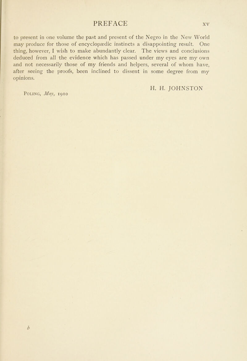 to present in one volume the past and present of the Negro in the New World may produce for those of encyclopaedic instincts a disappointing result. One thing, however, I wish to make abundantly clear. The views and conclusions deduced from all the evidence which has passed under my eyes are my own and not necessarily those of my friends and helpers, several of whom have, after seeing the proofs, been inclined to dissent in some degree from my opinions. H. H. JOHNSTON Poling, May, 1910 b