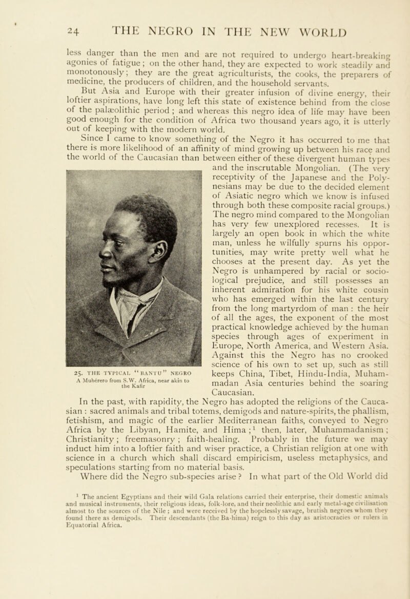 less danger than the men and are not required to undergo heart-breaking agonies ot fatigue ; on the other hand, they are expected to work steadily and monotonously; they are the great agriculturists, the cooks, the preparers of medicine, the producers of children, and the household servants. But Asia and Europe with their greater infusion of divine energy, their loftiei aspirations, have long left this state of existence behind from the close of the palaeolithic period ; and whereas this negro idea of life may have been good enough for the condition of Africa two thousand years ago, it is utterly out of keeping with the modern world. Since I came to know something of the Negro it has occurred to me that there is more likelihood of an affinity of mind growing up between his race and the world of the Caucasian than between either of these divergent human types and the inscrutable Mongolian. (The very receptivity of the Japanese and the Poly- nesians may be due to the decided element of Asiatic negro which we know is infused through both these composite racial groups.) The negro mind compared to the Mongolian has very few unexplored recesses. It is largely an open book in which the white man, unless he wilfully spurns his oppor- tunities, may write pretty well what he chooses at the present day. As yet the Negro is unhampered by racial or socio- logical prejudice, and still possesses an inherent admiration for his white cousin who has emerged within the last century from the long martyrdom of man : the heir of all the ages, the exponent of the most practical knowledge achieved by the human species through ages of experiment in Europe, North America, and Western Asia. Against this the Negro has no crooked science of his own to set up, such as still keeps China, Tibet, Hindu-India, Muham- madan Asia centuries behind the soaring Caucasian. In the past, with rapidity, the Negro has adopted the religions of the Cauca- sian : sacred animals and tribal totems, demigods and nature-spirits, the phallism, fetishism, and magic of the earlier Mediterranean faiths, conveyed to Negro Africa by the Libyan, Hamite, and Hima;1 then, later, Muhammadanism; Christianity; freemasonry ; faith-healing. Probably in the future we may induct him into a loftier faith and wiser practice, a Christian religion atone with science in a church which shall discard empiricism, useless metaphysics, and speculations starting from no material basis. Where did the Negro sub-species arise? In what part of the Old World did 25. THE TYPICAL “BANTU” NEGRO A Muh^rero from S.W. Africa, near akin to the Kafir 1 The ancient Egyptians and their wild Gala relations carried their enterprise, their domestic animals and musical instruments, their religious ideas, folk-lore, and their neolithic and early metal-age civilisation almost to the sources of the Nile; and were received by the hopelessly savage, brutish negroes whom they found there as demigods. Their descendants (the Ba-hima) reign to this day as aristocracies or rulers in Equatorial Africa.