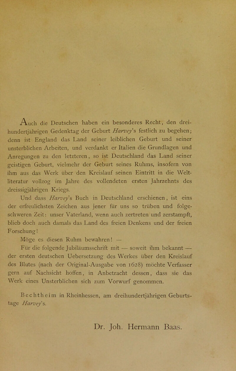 Auch die Deutschen haben ein besonderes Recht, den drei- hundertjahrigen Gedenktag der Geburt Harvey’s festlich zu begehen; denn ist England das Land seiner leiblichen Geburt und seiner unsterblichen Arbeiten, und verdankt cr Italien die Grundlagen und Anregungen zu den letzteren, so ist Deutschland das Land seiner geistigen Geburt, vielmehr der Geburt seines Ruhms, insofern von ihm aus das Werk iiber den Kreislauf seinen Eintritt in die Welt- literatur vollzog im Jahre des vollendeten ersten Jalirzehnts des dreissigjahrigen Kriegs. Und dass Harvey s Buch in Deutschland erschienen, ist eins der erfreulichsten Zeichen aus jener fur uns so triiben und folge- schweren Zeit: unser Vaterland, wenn auch zertreten und zerstampft, blieb dock auch damals das Land des freien Denkens und der freien Forschungl Moge es diesen Ruhm bewahren! — Fur die folgende Jubilaumsschrift mit — soweit ihm bekannt — der ersten deutschen Uebersetzung des Werkes iiber den Kreislauf des Blutes (nach der Original-Ausgabe von 1628) mochte Verfasser gern auf Nachsicht hoffen, in Anbetracht dessen, dass sie das Werk eines Unsterblichen sich zum Vorwurf genommcn. Bechtheim in Rheinhessen, am dreihundertjahrigen Geburts- tage Harvey s. Dr. Joh. Hermann Baas.