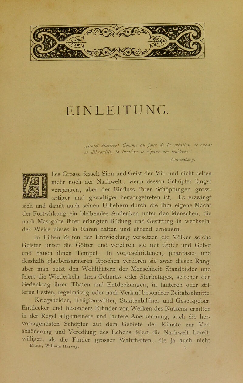 EIN LEITUNG. „ Void Harvey! Coniine au jour de la creation, k chaos se debrouilk, la lumi'ere se scpare des tenebres Daremberg. lies Grosse fesselt Sinn und Geist der Mit- und nicht selten mehr noch der Nachwelt, wenn dessen Schopfer langst vergangen, aber der Einfluss ihrer Schopfungen gross- artiger und gewaltiger hervorgetreten ist. Es erzwingt sich und damit auch seinen Urhebern durch die ihm eigene Macht der Fortwirlcung ein bleibendes Andenken unter den Menschen, die nach Massgabe ihrer erlangten Bildung und Gesittung in wechseln- der Weise dieses in Ehren halten und ehrend erneuern. In frtihen Zeiten der Entwicklung versetzen die Volker solche Geister unter die Gotter und verehren sie mit Opfer und Gebet und bauen ihnen Tempel. In vorgeschrittenen., phantasie- und desshalb glaubensarmeren Epochen verlieren sie zwar diesen Rang, aber man setzt den Wohlthatern der Menschheit Standbilder und feiert die Wiederkehr ihres Geburts- oder Sterbetages, seltener den Gedenktag ihrer Thaten und Entdeckungen, in lauteren oder stil- leren Festen, regelmassig oder nach Verlauf besondrer Zeitabschnitte. Kriegshelden, Religionsstifter, Staatenbildner und Gesetzgeber, Entdecker und besonders Erfinder von Werken des Nutzens erndten in der Regel allgemeinere und lautere Anerkennung, auch die her- vorragendsten Schopfer auf dem Gebiete der Kiinste zur Ver- Schonerung und Veredlung des Lebens feiert die Nachwelt bereit- williger, als die Finder grosser Wahrheiten, die ja auch nicht Baas, William Harvey.