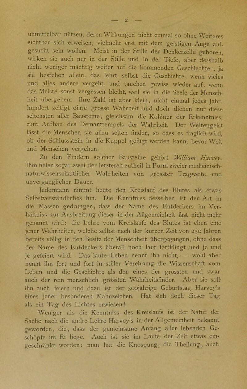 unmittelbar niitzen, deren Wirkungen nicht einmal so ohne Weiteres sichtbar sich erweisen, vielmehr erst mit dem geistigen Auge auf- gesucht sein wollen. Meist in der Stille der Denkerzelle geboren, wirken sic auch nur in der Stille und in der Tiefe, aber desshalb nicht weniger machtig weiter auf die kommenden Geschlechter, ja sie bestehen allein, das lehrt selbst die Geschichte, wenn vieles und alles andere vergeht, und tauchen gewiss wieder auf, wenn das Meiste sonst vergessen bleibt, weil sie in die Seele der Mensch- heit iibergehen. Ihre Zahl ist aber klein, nicht einmal jedes Jahr- hundert zeitigt eine grosse Wahrheit und doch dienen nur diese seltensten aller Bausteine, gleichsam die Kohinur der Erkenntniss, zum Aufbau des Demanttempels der Wahrheit. Der Weltengeist lasst die Menschen sie allzu selten finden, so dass es fraglich wird, ob der Schlussstein in die Kuppel gefiigt werden kann, bevor Welt und Menschen vergehen. Zu den Findcrn solcher Bausteine gehort William Harvey. Ihm fielen sogar zwei der letzteren zutheil in Form zweier medicinisch- naturwissenschaftlicher Wahrheiten von grosster Tragweite und unverganglicher Dauer. Jedermann nimmt heute den Kreislauf des Blutes als etwas Selbstverstandliches hin. Die Kenntniss desselben ist der Art in die Massen gedrungen, dass der Name des Entdeckers im Ver- haltniss zur Ausbreitung dieser in der Allgemeinheit fast nicht melir genannt wird: die Lehre vom Kreislaufe des Blutes ist eben eine jener Wahrheiten, welche selbst nach der kurzen Zeit von 250 Jahren bereits vollig in den Besitz der Menschheit iibergegangen, ohne dass der Name des Entdeckers uberall noch laut fortklingt und je und je gefeiert wird. Das laute Leben nennt ihn nicht, — wohl aber nennt ihn fort und fort in stiller Verehrung die Wissenschaft vom Leben und die Geschichte als den eines der grossten und zwar auch der rein menschlich grossten Wahrheitsfinder. Aber sie soli ihn auch feiern und dazu ist der 3oqjahrige Geburtstag Harvey’s eines jener besonderen Mahnzeichen. Hat sich doch dieser Tag als ein Tag des Lichtes erwiesen! Weniger als die Kenntniss des Kreislaufs ist der Natur der Sache nach die andre Lehre Harvey’s in der Allgemeinheit bekannt geworden, die, dass der gemeinsame Anfang aller lebenden Ge- schopfe im Ei liege. Auch ist sie im Laufe der Zeit etwas ein* geschrankt worden: man hat die Knospung, die Theilung, auch