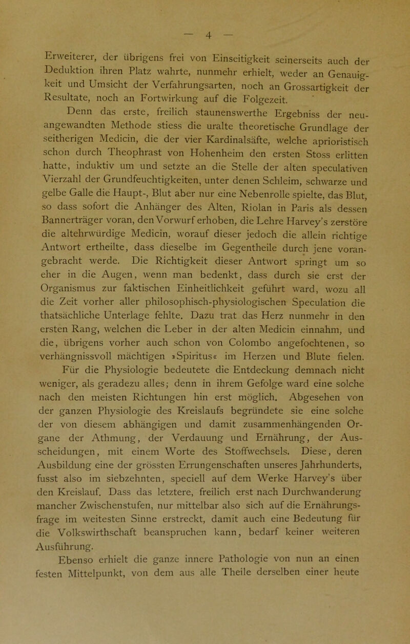 Erweiterer, der iibrigens frei von Einseitigkeit seinerseits auch der Deduktion ihren Platz wahrte, nunmehr erhielt, weder an Genauig- keit und Umsicht der Verfahrungsarten, noch an Grossartigkeit der Resultate, noch an Fortwirkung auf die Folgezeit. Denn das erste, freilich staunenswerthe Ergebniss der neu- angevvandten Methode stiess die uralte theoretische Grundlage der seitherigen Medicin, die der vier Kardinalsafte, welche aprioristisch schon durch Theophrast von Hohenheim den ersten Stoss erlitten hatte, induktiv urn und setzte an die Stelle der alten speculativen Vierzahl der Grundfeuchtigkeiten, unter denen Schleim, schwarze und gelbe Galle die Haupt-, Blut aber nur eine Nebenrolle spielte, das Blut, so dass sofort die Anhanger des Alten, Riolan in Paris als dessen Bannertrager voran, den Vorwurf erhoben, die Lehre Harvey’s zerstore die altehrwurdige Medicin, worauf dieser jedoch die allein richtige Antwort ertheilte, dass dieselbe im Gegentheile durch jene voran- gebracht werde. Die Richtigkeit dieser Antwort springt um so eher in die Augen, wenn man bedenkt, dass durch sie erst der Organismus zur faktischen Einheitlichkeit gefiihrt ward, wozu all die Zeit vorher aller philosophisch-physiologischen Speculation die thatsachliche Unterlage fehlte. Dazu trat das Herz nunmehr in den ersten Rang, welchen die Leber in der alten Medicin einnahm, und die, iibrigens vorher auch schon von Colombo angefochtenen, so verhangnissvoll machtigen »Spiritus« im Herzen und Blute fielen. Fiir die Physiologie bedeutete die Entdeckung demnach nicht weniger, als geradezu alles; denn in ihrem Gefolge ward eine solche nach den meisten Richtungen hin erst moglich. Abgesehen von der ganzen Physiologie des Kreislaufs begriindete sie eine solche der von diesem abhangigen und damit zusammenhangenden Or- gane der Athmung, der Verdauung und Erniihrung, der Aus- scheidungen, mit einem Worte des Stofifwechsels. Diese, deren Ausbildung eine der grossten Errungenschaften unseres Jahrhunderts, fusst also im siebzehnten, speciell auf dem Werke Harvey’s iiber den Kreislauf. Dass das letztere, freilich erst nach Durchwanderung mancher Zwischenstufen, nur mittelbar also sich auf die Ernahrungs- frage im weitesten Sinne erstreckt, damit auch eine Bedeutung fiir die Volkswirthschaft beanspruchen kann, bedarf keiner weiteren Ausfiihrung. Ebenso erhielt die ganze inncre Pathologie von nun an einen festen Mittelpunkt, von dem aus alle Theile derselben einer heute