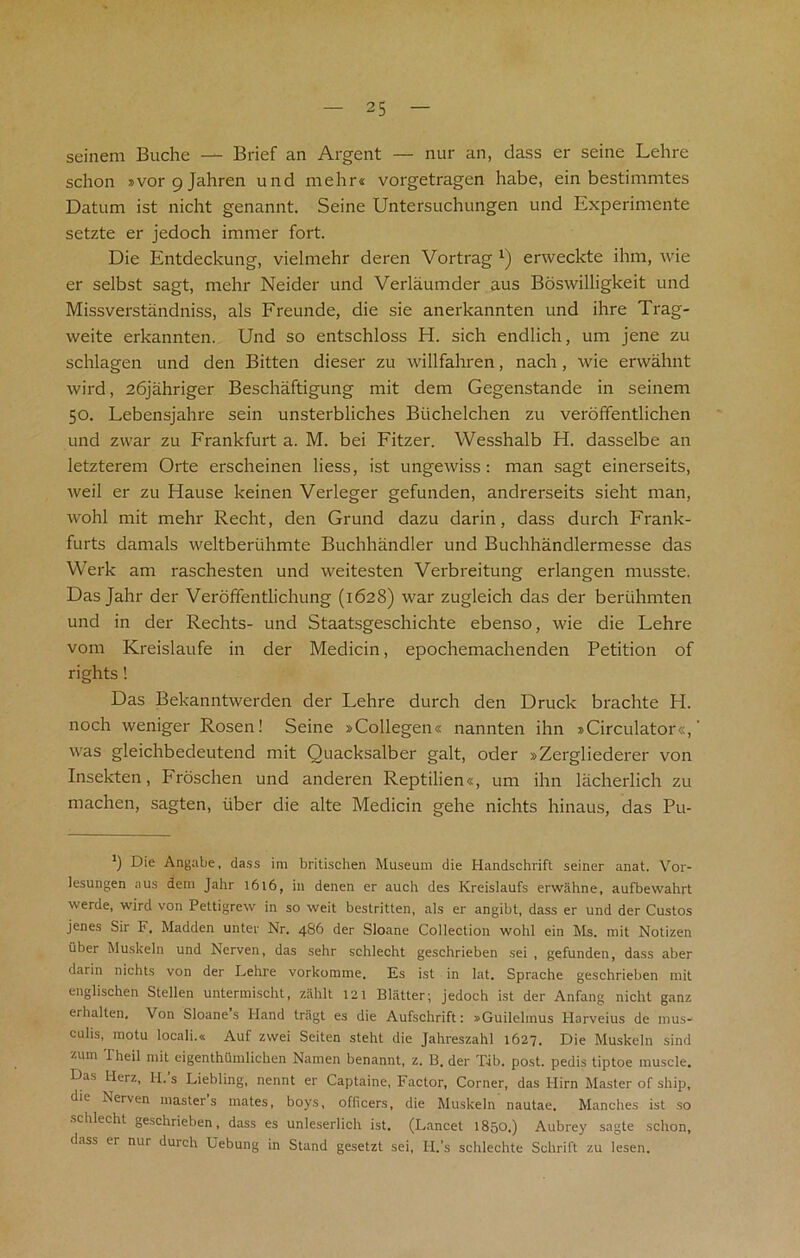 seinem Buche — Brief an Argent — nur an, dass er seine Lehre schon »vorc)Jahren und mehr* vorgetragen habe, ein bestimmtes Datum ist nicht genannt. Seine Untersuchungen und Experimente setzte er jedoch immer fort. Die Entdeckung, vielmehr deren Vortrag *) erweckte ihm, wie er selbst sagt, mehr Neider und Verlaumder aus Boswilligkeit und Missverstandniss, als Freunde, die sie anerkannten und ihre Trag- weite erkannten. Und so entschloss H. sich endlich, um jene zu schlagen und den Bitten dieser zu willfahren, nach, wie erwahnt wird, 26jahriger Beschaftigung mit dem Gegenstande in seinem 50. Lebensjahre sein unsterbliches Biichelchen zu veroffentlichen und zwar zu Frankfurt a. M. bei Fitzer. Wesshalb H. dasselbe an letzterem Orte erscheinen Hess, ist ungewiss: man sagt einerseits, weil er zu Hause keinen Verleger gefunden, andrerseits sieht man, wohl mit mehr Recht, den Grund dazu darin, dass durch Frank- furts damals weltberiihmte Buchhandler und Buchhandlermesse das Werk am raschesten und weitesten Verbreitung erlangen musste. Das Jahr der Veroffentlichung (1628) war zugleich das der beriihmten und in der Rechts- und Staatsgeschichte ebenso, wie die Lehre vom Kreislaufe in der Medicin, epochemachenden Petition of rights ! Das Bekanntwerden der Lehre durch den Druck brachte H. noch weniger Rosen! Seine »Collegen« nannten ihn »Circulator«, was gleichbedeutend mit Quacksalber gait, oder »Zergliederer von Insekten, Froschen und anderen Reptilien«, um ihn lacherlich zu machen, sagten, liber die alte Medicin gehe nichts hinaus, das Pu- *) Die Angabe, dass im britischen Museum die Handschrift seiner anat. Vor- lesungen aus dem Jahr 1616, in denen er auch des Kreislaufs erwahne, aufbewahrt werde, wird von Pettigrew in so weit bestritten, als er angibt, dass er und der Custos jenes Sir F, Madden unter Nr. 4S6 der Sloane Collection wohl ein Ms. mit Notizen uber Muskeln und Nerven, das sehr schlecht geschrieben sei , gefunden, dass aber darin nichts von der Lehre vorkomme, Es ist in lat. Sprache geschrieben mit englischen Stellen untermischt, zahlt 121 Blatter; jedoch ist der Anfang nicht ganz erhalten. Von Sloane s Hand tragt es die Aufschrift: sGuilehnus Harveius de mus- culis, motu locali.« Auf zwei Seiten steht die Jahreszahl 1627. Die Muskeln sind z11111 iheil mit eigenthumlichen Namen benannt, z. B. der Tib. post, pedis tiptoe muscle. Das Herz, H.'s Liebling, nennt er Captaine, Factor, Corner, das 1-Iirn Master of ship, die Nerven masters mates, boys, officers, die Muskeln nautae. Manehes ist so schlecht geschrieben, dass es unleserlich ist. (Lancet 1850.) Aubrey sagte schon, dass er nur duich Uebung in Stand gesetzt sei, H.’s schlechte Schrift zu lesen.