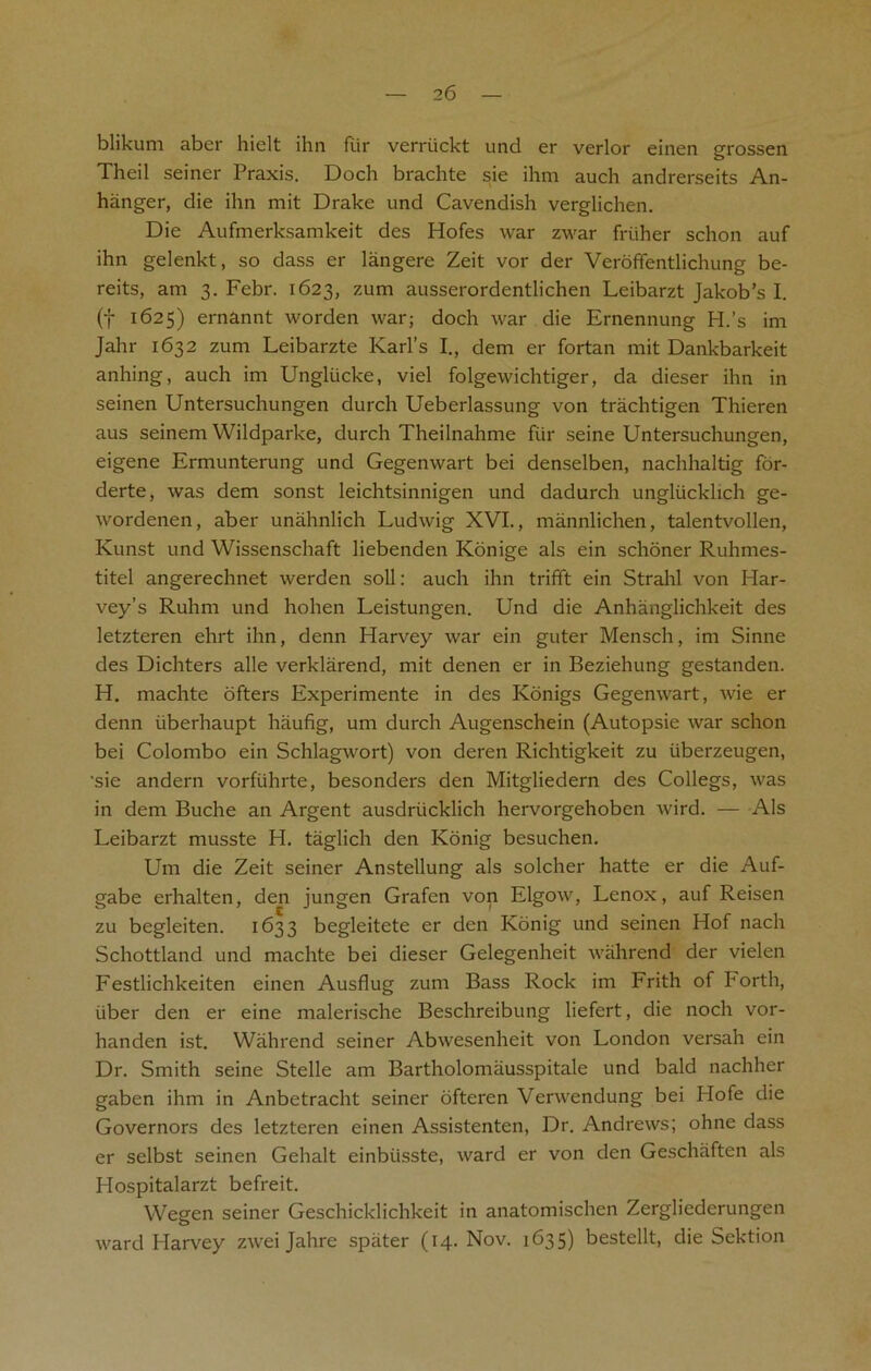 blikum abcr hielt ihn fiir verriickt und er verlor einen grossen Theil seiner Praxis. Doch brachte sie ihm auch andrerseits An- hanger, die ihn mit Drake und Cavendish verglichen. Die Aufmerksamkeit des Hofes war zwar friiher schon auf ihn gelenkt, so dass er langere Zeit vor der Veroffentlichung be- reits, am 3. Febr. 1623, zum ausserordentlichen Leibarzt Jakob’s I. (f 1625) ernannt worden war; doch war die Ernennung H.’s im Jahr 1632 zum Leibarzte Karl's I., dem er fortan mit Dankbarkeit anhing, auch im Unglucke, viel folgewichtiger, da dieser ihn in seinen Untersuchungen durch Ueberlassung von trachtigen Thieren aus seinem YVildparke, durch Theilnahme fiir seine Untersuchungen, eigene Ermunterung und Gegenwart bei denselben, nachhaltig for- derte, was dem sonst leichtsinnigen und dadurch ungliickhch ge- wordenen, aber unahnlich Ludwig XVI., mannlichen, talentvollen, Kunst und Wissenschaft liebenden Konige als ein schoner Ruhmes- titel angerechnet werden soil; auch ihn trifft ein Strahl von Har- vey’s Ruhm und hohen Leistungen. Und die Anhanglichkeit des letzteren ehrt ihn, denn Harvey war ein guter Mensch, im Sinne des Dichters alle verklarend, mit denen er in Beziehung gestanden. H. machte ofters Experimente in des Konigs Gegenwart, wie er denn iiberhaupt haufig, um durch Augenschein (Autopsie war schon bei Colombo ein Schlagwort) von deren Richtigkeit zu iiberzeugen, 'sie andern vorftihrte, besonders den Mitgliedern des Collegs, was in dem Buche an Argent ausdriicklich hervorgehoben wird. — Als Leibarzt musste H. taglich den Konig besuchen. Um die Zeit seiner Anstellung als solcher hatte er die Auf- gabe erhalten, den jungen Grafen von Elgow, Lenox, auf Reisen zu begleiten. 1633 begleitete er den Konig und seinen Hof nach Schottland und machte bei dieser Gelegenheit wahrend der vielen Festlichkeiten einen Ausflug zum Bass Rock im Frith of Forth, liber den er eine malerische Beschreibung liefert, die noch vor- handen ist. Wahrend seiner Abwesenheit von London versah ein Dr. Smith seine Stelle am Bartholomausspitale und bald nachher gaben ihm in Anbetracht seiner ofteren Verwendung bei Hofe die Governors des letzteren einen Assistenten, Dr. Andrews; ohne dass er selbst seinen Gehalt einbiisste, ward er von den Geschaften als Hospitalarzt befreit. Wegen seiner Geschicklichkeit in anatomischen Zergliederungen ward Harvey zwei Jahre spater (14. Nov. 1635) bestellt, die Sektion