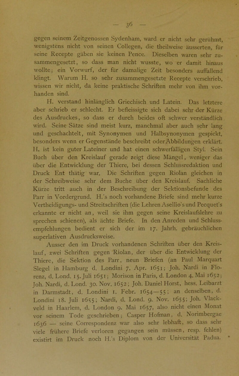 — 3<5 — gegen seinem Zeitgenossen Sydenham, ward er nicht sehr geruhmt, wenigstens nicht von seinen Collegen, die theilvveise ausserten, fur seine Recepte gaben sie keinen Pence. Dieselben waren sehr zu- sammengesetzt, so dass man nicht wusste, wo er damit hinaus wollte; ein Vorwurf, der fur damalige Zeit besonders auffallend klingt. Warum H. so sehr zusammengesetzte Recepte verschrieb, wissen wir nicht; da keine praktische Schriften mehr von ihm vor- handen sind. H. verstand hinlanglich Griechisch und Latein. Das letztere aber schrieb er schlecht. Er befleissigte sich dabei sehr der Kiirze des Ausdruckes, so dass er durch beides oft schwer verstandlich wird. Seine Satze sind meist kurz, manchmal aber auch sehr lang und geschachtelt, mit Synonymen und Halbsynonymen gespickt, besonders wenn er Gegenstiinde beschreibt oder Abbildungen erklart. H. ist kein guter Lateiner und hat einen schwerfalligen Styl. Sein Buch iiber den Kreislauf gerade zeigt diese Mangel, weniger das iiber die Entwicklung der Thiere, bei dessen Schlussredaktion und Druck Ent thatig war. Die Schriften gegen Riolan gleichen in der Schreibweise sehr dem Buche iiber den Kreislauf. Sachliche Kiirze tritt auch in der Beschreibung der Sektionsbefunde des Parr in Vordergrund. PI.’s noch vorhandene Briefe sind mehr kurze Vertheidigungs- und Streitschriften (die Lehren Asellio’sund Pecquet’s erkannte er nicht an, weil sie ihm gegen seine Kreislaufslehre zu sprechen schienen), als achte Briefe. In den Anreden und Schluss- empfehlungen bedient er sich der im 17. Jahrh. gebrauchlichen superlativen Ausdrucksweise. Ausser den im Druck vorhandenen Schriften iiber den Kreis- lauf, zwei Schriften gegen Riolan, der iiber die Entwicklung der Thiere, die Sektion des Parr, neun Briefen (an Paul Marquart Siegel in Hamburg d. Londini 7. Apr. 1651; Joh. Nardi in Flo- renz, d. Lond. 1 5. Juli 1651; Morison in Paris, d. London 4. Mai 1652; Joh. Nardi, d. Lond. 30. Nov. 1652 ; Joh. Daniel Horst, hess. Leibarzt in Darmstadt, d. Londini r. Febr. 1654—55; an denselben, d. Londini 18. Juli 1655; Nardi, d. Lond. 9. Nov. 1655; Joh. Vlack- veld in Haarlem, d. London 9. Mai 1657> a^so nicht einen Monat vor seinem Tode geschrieben; Casper Hofman, d. Norimbergae 1636 — seine Correspondenz war also sehr lebhaft, so dass sehr viele friihere Briefe verloren gegangen sein miissen, resp. fehlen) existirt im Druck noch H.’s Diplom von der Universitat Padua. *