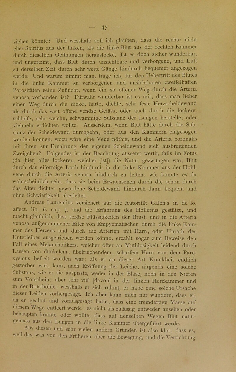 ziehen konnte? Und wesshalb soil ich glauben, dass die rechte nicht eher Spiritus aus der linken, als die linke Blut aus der rechten Kammer durch dieselben Oeffnungen herauslocke. 1st es doch sicher wunderbar, und ungereimt, dass Blut durch unsichtbare und verborgene, und Luft zu derselben Zeit durch sehr weite Gange hindurch bequemer angezogen werde. Und warum nimmt man, frage ich, fur den Uebertritt des Blutes in die linke Kammer zu verborgenen und unsichtbaren zweifelhaften Porositaten seine Zuflucht, wenn ein so offener Weg durch die Arteria venosa vorhanden ist? Fiinvahr wunderbar ist es mir, dass man lieber einen Weg durch die dicke, harte, dichte, sehr feste Herzscheidewand als durch das weit offene venose Gefass, oder auch durch die lockere, schlaffe, sehr weiche, schwammige Substanz der Lungen herstelle, oder vielmehr erdichten wollte. Ausserdem, wenn Blut hatte durch die Sub- stanz der Scheidewand durchgehn, oder aus den Kammern eingesogen werden konnen, wozu ware eine Vene nothig, und die Arteria coronalis mit ihren zur Ernahrung der eigenen Scheidewand sich ausbreitenden Zweigchen? Folgendes ist der Beachtung ausserst werth, falls im Fotus (da [hier] alles lockerer, weicher [ist]) die Natur gezwungen war, Blut durch das eiformige Loch hindurch in die linke Kammer aus der Hohl- vene durch die Arteria venosa hindurch zu leiten: wie kbnnte es da wahrscheinlich sein, dass sie beim Erwachsenen durch die schon durch das Alter dichter gewordene Scheidewand hindurch dann bequern und ohne Schwierigkeit tiberleitet. Andreas Laurentius versichert auf die Autoritat Galen’s in de lo. affect, lib. 6. cap. 7. und die Erfahrung des Hollerius gestiitzt, und macht glaublich, dass serose Flussigkeiten der Brust, und in die Arteria venosa aufgenommener Eiter von Empyematischen durch die linke Kam- mer des Flerzens und durch die Arterien mit Ham, oder Unrath des Unterleibes ausgetrieben werden konne, erzahlt sogar zum Beweise den Fall eines Melancholikers, weicher offer an Muthlosigkeit leidend durch Lassen von dunkelem, iibelriechendem, scharfem Harn von dem Paro- xysmus befreit worden war: als er an dieser Art Krankheit endlich gestorben war, kam, nach Eroffnung der Leiche, nirgends eine solche Substanz, wie er sie auspisste, weder in der Blase, noch in den Nieren zum Vorschein: aber sehr viel [davon] in der linken Herzkammer und in der Brusthohle: wesshalb er sich ruhmt, er habe eine solche Ursache dieser Leiden vorhergesagt. Ich aber kann mich nur wundern, dass er, da ei geahnt und vorausgesagt hatte, dass eine fremdartige Masse auf diesem Wege entleert werde: es nicht als zulassig entweder ansehen oder behaupten konnte oder wollte, dass auf denselben Wegen Blut natur- gemass aus den Lungen in die linke Kammer iibergefuhrt werde. Aus diesen und sehr vielen andern Griinden ist also klar, dass es, veil das, was von den Friiheren tiber die Bewegung, und die Verrichtung