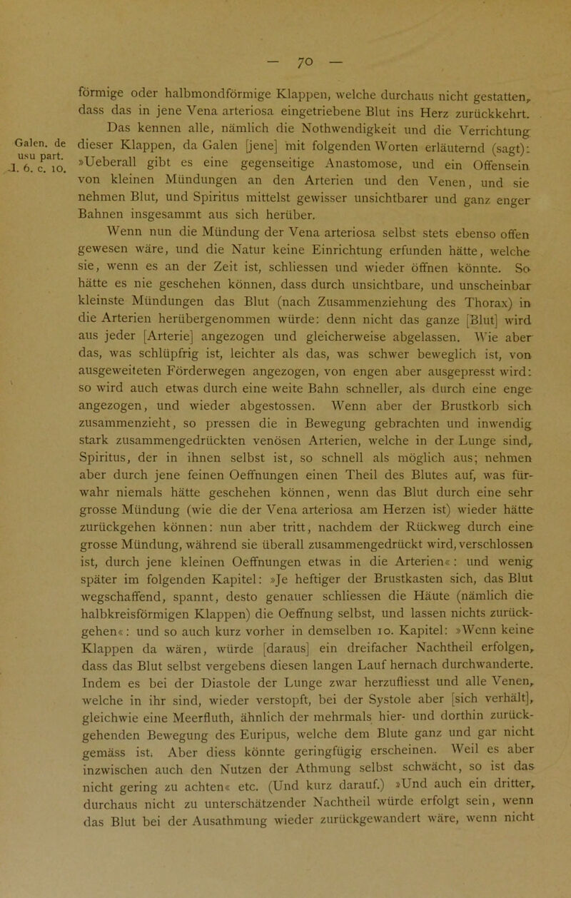 Galen, de usu part. .1. 6. c. 10. formige oder halbmondformige Klappen, welche durchaus nicht gestatlen,. dass das in jene Vena arteriosa eingetriebene Blut ins Herz zuriickkehrt. Das kennen alle, namlich die Nothwendigkeit und die Verrichtung dieser Klappen, da Galen [jene] init folgenden Worten erlauternd (sagt): »Ueberall gibt es eine gegenseitige Anastomose, und ein Offensein von kleinen Miindungen an den Arterien und den Venen, und sie nehmen Blut, und Spiritus mittelst gewisser unsichtbarer und ganz enger Bahnen insgesammt aus sich heriiber. Wenn nun die Mtindung der Vena arteriosa selbst stets ebenso offen gewesen ware, und die Natur keine Einrichtung erfunden hatte, welche sie, wenn es an der Zeit ist, schliessen und wieder offnen konnte. So hatte es nie geschehen konnen, dass durch unsichtbare, und unscheinbar kleinste Mundungen das Blut (nach Zusammenziehung des Thorax) in die Arterien hertibergenommen wiirde: denn nicht das ganze [Blut] wird aus jeder [Arterie] angezogen und gleicherweise abgelassen. Wie aber das, was schliipfrig ist, leichter als das, was schwer beweglich ist, von ausgeweiteten Forderwegen angezogen, von engen aber ausgepresst wird: so wird auch etwas durch eine weite Bahn schneller, als durch eine enge angezogen, und wieder abgestossen. Wenn aber der Brustkorb sich zusammenzieht, so pressen die in Bewegung gebrachten und inwendig stark zusammengedriickten venosen Arterien, welche in der Lunge sind, Spiritus, der in ihnen selbst ist, so schnell als moglich aus; nehmen aber durch jene feinen Oeffnungen einen Theil des Blutes auf, was fiir- wahr niemals hatte geschehen konnen, wenn das Blut durch eine sehr grosse Mtindung (wie die der Vena arteriosa am Herzen ist) wieder hatte zuriickgehen konnen: nun aber tritt, nachdem der Rtickweg durch eine grosse Mtindung, wahrend sie iiberall zusammengedriickt wird, verschlossen ist, durch jene kleinen Oeffnungen etwas in die Arterien* : und wenig spater im folgenden Kapitel: »Je heftiger der Brustkasten sich, das Blut wegschaffend, spannt, desto genauer schliessen die Haute (namlich die halbkreisformigen Klappen) die Oeffnung selbst, und lassen nichts zuruck- gehen«: und so auch kurz vorher in demselben io. Kapitel: »Wenn keine Klappen da waren, wtirde [daraus] ein dreifacher Nachtheil erfolgen, dass das Blut selbst vergebens diesen langen Lauf hernach durchwanderte. Indem es bei der Diastole der Lunge zwar herzufliesst und alle Venen, welche in ihr sind, wieder verstopft, bei der Systole aber [sich verhalt], gleichwie eine Meerfluth, ahnlich der mehrmals hier- und dorthin zuriick- gehenden Bewegung des Euripus, welche dem Blute ganz und gar nicht gemass ist; Aber diess konnte geringftigig erscheinen. Weil es aber inzwischen auch den Nutzen der Athmung selbst schwacht, so ist das nicht gering zu achten« etc. (Und kurz darauf.) »Und auch ein dritter, durchaus nicht zu unterschatzender Nachtheil wtirde erfolgt sein, wenn das Blut bei der Ausathmung wieder zuruckgewandert ware, wenn nicht