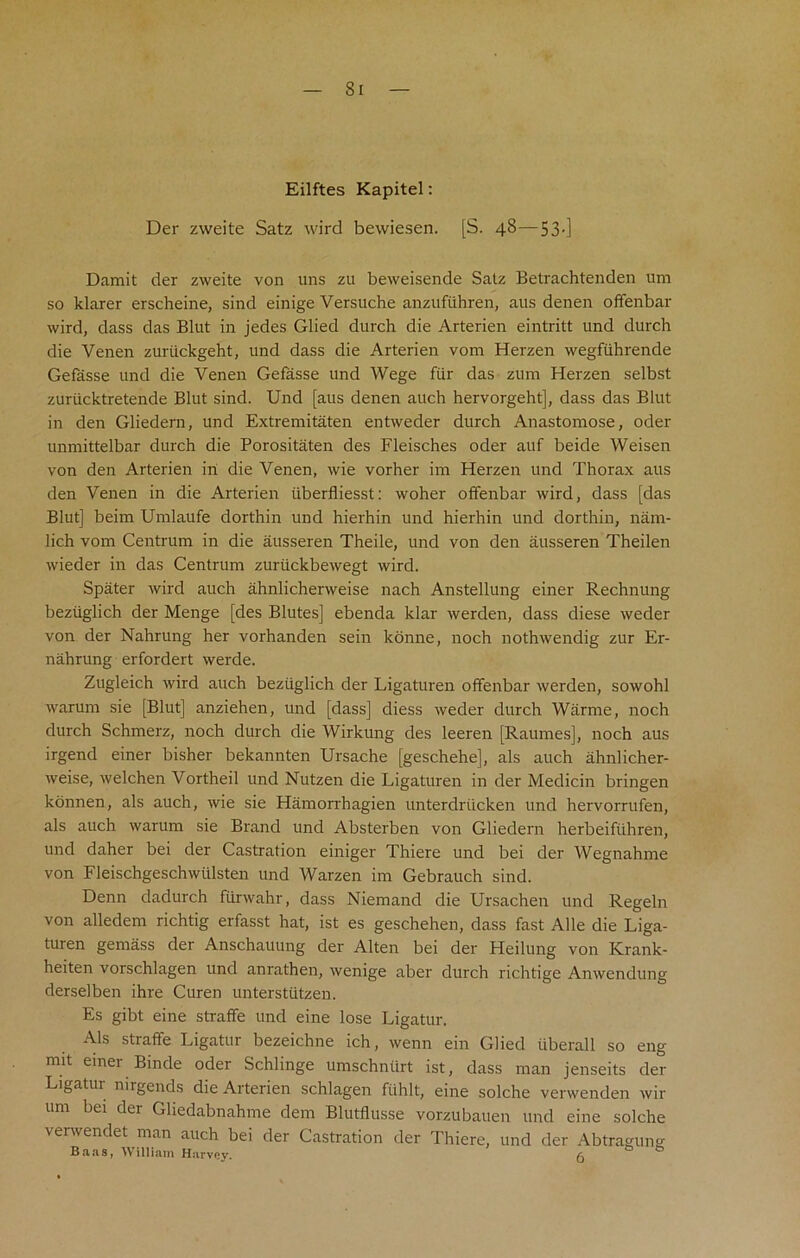 Si Eilftes Kapitel: Der zweite Satz wird bewiesen. [S. 48—53.] Damit der zweite von uns zu beweisende Satz Betrachtenden am so klarer erscheine, sind einige Versuche anzufiihren, aus denen offenbar wird, dass das Blut in jedes Glied durch die Arterien eintritt und durch die Venen zuriickgeht, und dass die Arterien vom Herzen wegfiihrende Gefasse und die Venen Gefasse und Wege fur das zum Herzen selbst zuriicktretende Blut sind. Und [aus denen auch hervorgeht], dass das Blut in den Gliedern, und Extremitaten entweder durch Anastomose, Oder unmittelbar durch die Porositaten des Fleisches oder auf beide Weisen von den Arterien in die Venen, wie vorher im Herzen und Thorax aus den Venen in die Arterien iiberfiiesst: woher offenbar wird, dass [das Blut] beim Umlaufe dorthin und hierhin und hierhin und dorthin, nam- lich vom Centrum in die ausseren Theile, und von den ausseren Theilen wieder in das Centrum zuriickbewegt wird. Spater wird auch ahnlichenveise nach Anstellung einer Rechnung beziiglich der Menge [des Blutes] ebenda klar werden, dass diese weder von der Nahrung her vorhanden sein konne, noch nothwendig zur Er- nahrung erfordert werde. Zugleich wird auch beziiglich der Ligaturen offenbar werden, sowohl warum sie [Blut] anziehen, und [dass] diess weder durch Warme, noch durch Schmerz, noch durch die Wirkung des leeren [Raurnes], noch aus irgend einer bisher bekannten Ursache [geschehe], als auch ahnlicher- weise, welchen Vortheil und Nutzen die Ligaturen in der Medicin bringen konnen, als auch, wie sie Hamorrhagien unterdriicken und hervorrufen, als auch warum sie Brand und Absterben von Gliedern herbeiftihren, und daher bei der Castration einiger Thiere und bei der Wegnahme von Fleischgeschwiilsten und AVarzen im Gebrauch sind. Denn dadurch fiirwahr, dass Niemand die Ursachen und Regeln von alledem richtig erfasst hat, ist es geschehen, dass fast Alle die Liga- turen gemass der Anschauung der Alten bei der Heilung von Krank- heiten vorschlagen und anrathen, wenige aber durch richtige Anwendung derselben ihre Curen unterstiitzen. Es gibt eine straffe und eine lose Ligatur. Als straffe Ligatur bezeichne ich, wenn ein Glied iiberall so eng mit einer Binde oder Schlinge umschniirt ist, dass man jenseits der Ligatui nirgends die Arterien schlagen fiihlt, eine solche verwenden wir urn bei der Gliedabnahme dem Blutflusse vorzubauen und eine solche venvendet man auch bei der Castration der Thiere, und der Abtragung Baas, William Harvey. fo