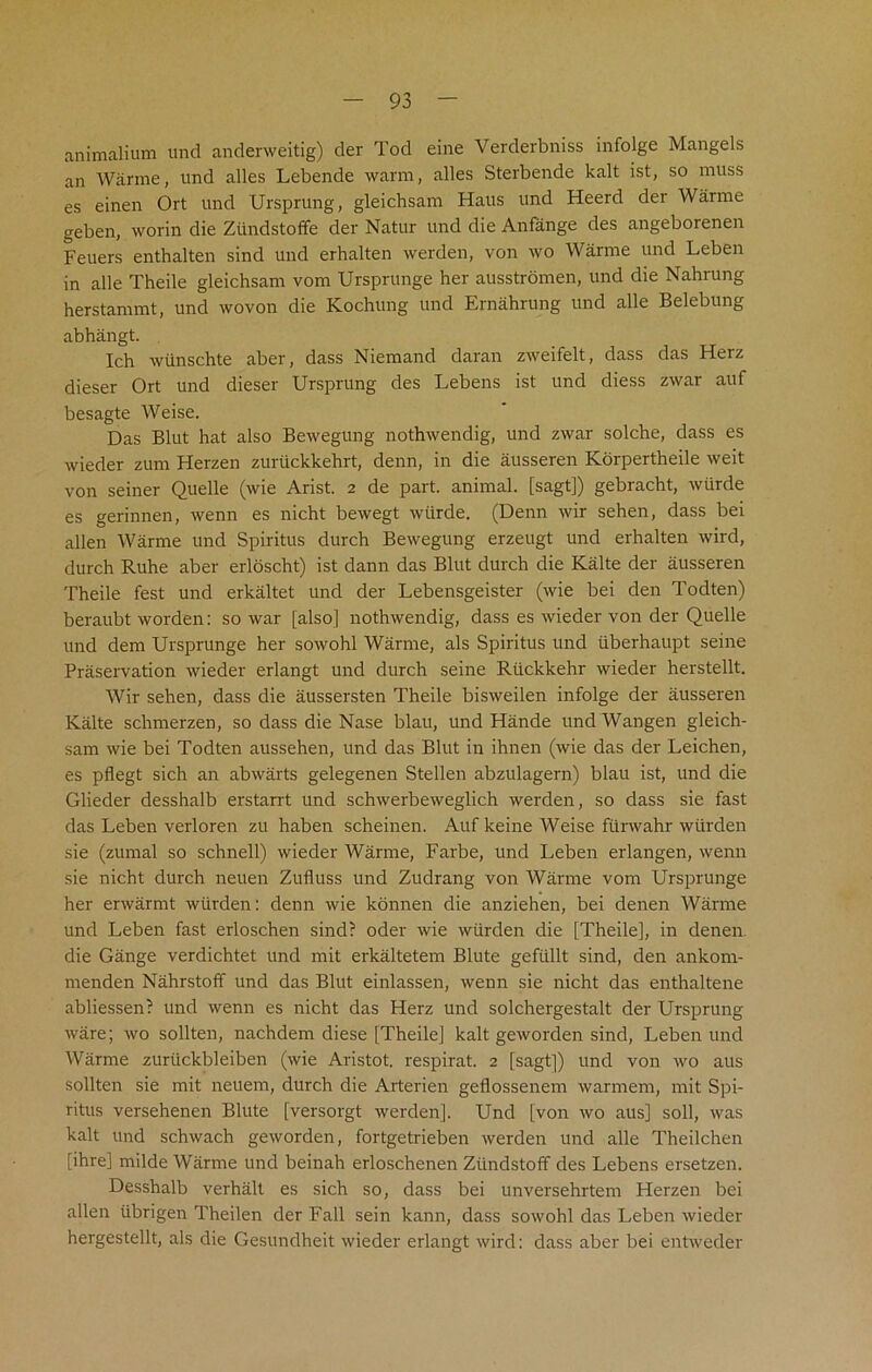 animalium und anderweitig) der Tod eine Verderbniss infolge Mangels an Warme, nnd alles Lebende warm, alles Sterbende kalt ist, so muss es einen Ort und Ursprung, gleichsam Haus und Heerd der Waime geben, worin die Ztindstoffe der Natur und die Anfange des angeborenen Feuers enthalten sind und erhalten werden, von wo Warnre und Leben in alle Theile gleichsam vom Ursprunge her ausstromen, und die Nahrung herstammt, und wovon die Kochung und Ernahrung und alle Belebung abhangt. Ich wiinschte aber, dass Niemand daran zweifelt, dass das Herz dieser Ort und dieser Ursprung des Lebens ist und diess zwar auf besagte Weise. Das Blut hat also Bewegung nothwendig, und zwar solche, dass es wieder zum Herzen zuriickkehrt, denn, in die ausseren Korpertheile weit von seiner Quelle (wie Arist. 2 de part, animal, [sagt]) gebracht, wtirde es gerinnen, wenn es nicht bewegt wtirde. (Denn wir sehen, dass bei alien Warme und Spiritus durch Bewegung erzeugt und erhalten wird, durch Ruhe aber erloscht) ist dann das Blut durch die Kalte der ausseren Theile fest und erkaltet und der Lebensgeister (wie bei den Todten) beraubt worden: sowar [also] nothwendig, dass es wieder von der Quelle und deni Ursprunge her sowohl Warme, als Spiritus und iiberhaupt seine Preservation wieder erlangt und durch seine Rtickkehr wieder herstellt. Wir sehen, dass die aussersten Theile bisweilen infolge der ausseren Kalte schmerzen, so dass die Nase blau, und Hande und Wangen gleich- sam wie bei Todten aussehen, und das Blut in ihnen (wie das der Leichen, es pflegt sich an abwarts gelegenen Stellen abzulagern) blau ist, und die Glieder desshalb erstarrt und schwerbeweglich werden, so dass sie fast das Leben verloren zu haben scheinen. Auf keine Weise fiirwahr wlirden sie (zumal so schnell) wieder Warme, Farbe, und Leben erlangen, wenn sie nicht durch neuen Zufluss und Zudrang von Warme vom Ursprunge her erwarmt wiirden: denn wie konnen die anziehen, bei denen Warme und Leben fast erloschen sind? oder wie wiirden die [Theile], in denen die Gange verdichtet und mit erkaltetem Blute gefiillt sind, den ankom- menden Nahrstoff und das Blut einlassen, wenn sie nicht das enthaltene abliessen? und wenn es nicht das Herz und solchergestalt der Ursprung ware; wo soil ten, nachdem diese [Theile] kalt geworden sind, Leben und Warme zuriickbleiben (wie Aristot. respirat. 2 [sagt]) und von wo aus sollten sie mit neuem, durch die Arterien geflossenem warmem, mit Spi- ritus versehenen Blute [versorgt werden], Und [von wo aus] soli, was kalt und schwach geworden, fortgetrieben werden und alle Theilchen [ihre] milde Warme und beinah erloschenen Ziindstoff des Lebens ersetzen. Desshalb verhalt es sich so, dass bei unversehrtem Herzen bei alien iibrigen Theilen der Fall sein kann, dass sowohl das Leben wieder hergestellt, als die Gesundheit wieder erlangt wird: dass aber bei entweder