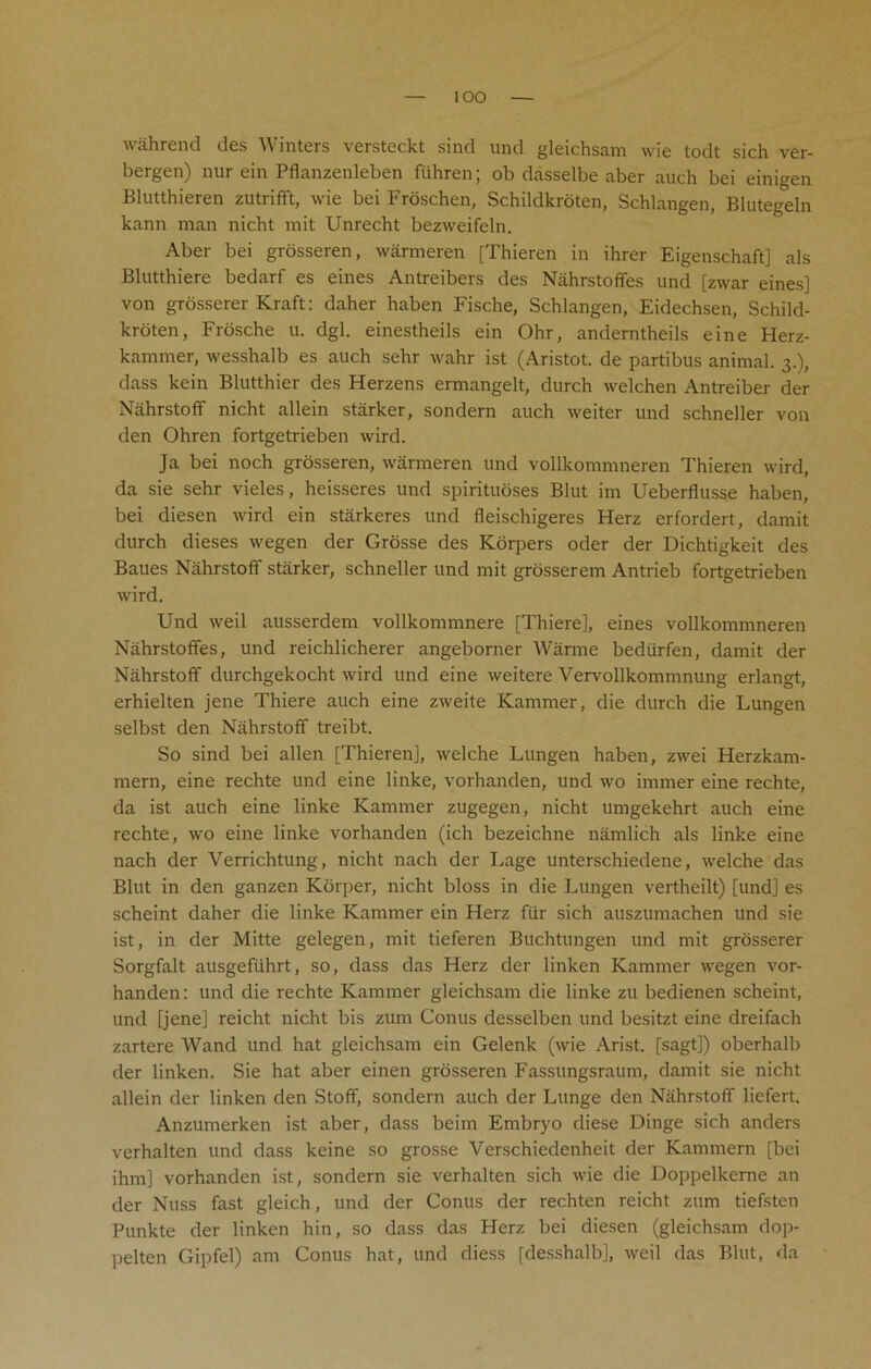 lOO wahrend des Winters versteckt sind und gleiehsam wie todt sich ver- bergen) nur ein Pflanzenleben fiihren; ob dasselbe aber auch bei einigen Blutthieren zutrifft, wie bei Froschen, Schildkroten, Schlangen, Blutegeln kann man nicht mit Unrecht bezweifeln. Aber bei grosseren, warmeren [Thieren in ihrer Eigenschaft] als Blutthiere bedarf es eines Antreibers des Nahrstoffes und [zwar eines] von grosserer Kraft: daher haben Fische, Schlangen, Eidechsen, Schild- kroten, Frosche u. dgl. einestheils ein Ohr, anderntheils eine Herz- kammer, wesshalb es auch sehr wahr ist (Aristot. de partibus animal. 3.), dass kein Blutthier des Herzens ermangelt, durch welchen Antreiber der Nahrstoff nicht allein starker, sondern auch weiter und schneller von den Ohren fortgetrieben wird. Ja bei noch grosseren, warmeren und vollkommneren Thieren wird, da sie sehr vieles, heisseres und spirituoses Blut im Ueberflusse haben, bei diesen wird ein starkeres und fleischigeres Herz erfordert, damit durch dieses wegen der Grosse des Korpers oder der Dichtigkeit des Baues Nahrstoff starker, schneller und mit grosserem Antrieb fortgetrieben wird. Und weil ausserdem vollkommnere [Thiere], eines vollkommneren Nahrstoffes, und reichlicherer angeborner Warme bediirfen, damit der Nahrstoff durchgekocht wird und eine weitere Vervollkommnung erlangt, erhielten jene Thiere auch eine zweite Kammer, die durch die Lungen selbst den Nahrstoff treibt. So sind bei alien [Thieren], welche Lungen haben, zwei Herzkam- mern, eine rechte und eine linke, vorhanden, und wo immer eine rechte, da ist auch eine linke Kammer zugegen, nicht umgekehrt auch eine rechte, wo eine linke vorhanden (ich bezeichne namlich als linke eine nach der Verrichtung, nicht nach der Lage unterschiedene, welche das Blut in den ganzen Korper, nicht bloss in die Lungen vertheilt) [und] es scheint daher die linke Kammer ein Herz fur sich auszumachen und sie ist, in der Mitte gelegen, mit tieferen Buchtungen und mit grosserer Sorgfalt ausgeftihrt, so, dass das Herz der linken Kammer wegen vor- handen: und die rechte Kammer gleiehsam die linke zu bedienen scheint, und [jene] reicht nicht bis zum Conus desselben und besitzt eine dreifach zartere Wand und hat gleiehsam ein Gelenk (wie Arist. [sagt]) oberhalb der linken. Sie hat aber einen grosseren Fassungsraum, damit sie nicht allein der linken den Stoff, sondern auch der Lunge den Nahrstoff liefert. Anzumerken ist aber, dass beim Embryo diese Dinge sich anders verhalten und dass keine so grosse Verschiedenheit der Kammern [bei ihm] vorhanden ist, sondern sie verhalten sich wie die Doppelkeme an der Nuss fast gleich, und der Conus der rechten reicht zum tiefsten Punkte der linken hin, so dass das Herz bei diesen (gleiehsam dop- pelten Gipfel) am Conus hat, und diess [desshalb], weil das Blut, da